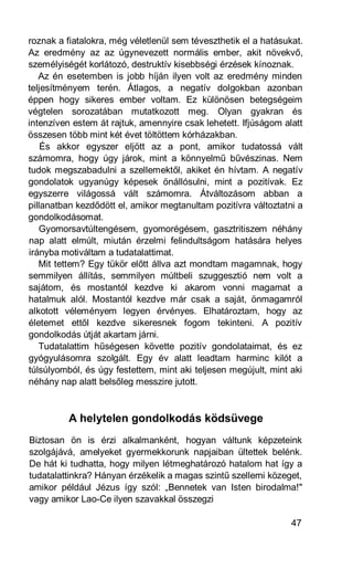 roznak a fiatalokra, még véletlenül sem téveszthetik el a hatásukat.
Az eredmény az az úgynevezett normális ember, akit növekvő,
személyiségét korlátozó, destruktív kisebbségi érzések kínoznak.
   Az én esetemben is jobb híján ilyen volt az eredmény minden
teljesítményem terén. Átlagos, a negatív dolgokban azonban
éppen hogy sikeres ember voltam. Ez különösen betegségeim
végtelen sorozatában mutatkozott meg. Olyan gyakran és
intenzíven estem át rajtuk, amennyire csak lehetett. Ifjúságom alatt
összesen több mint két évet töltöttem kórházakban.
    És akkor egyszer eljött az a pont, amikor tudatossá vált
számomra, hogy úgy járok, mint a könnyelmű bűvészinas. Nem
tudok megszabadulni a szellemektől, akiket én hívtam. A negatív
gondolatok ugyanúgy képesek önállósulni, mint a pozitívak. Ez
egyszerre világossá vált számomra. Átváltozásom abban a
pillanatban kezdődött el, amikor megtanultam pozitívra változtatni a
gondolkodásomat.
   Gyomorsavtúltengésem, gyomorégésem, gasztritiszem néhány
nap alatt elmúlt, miután érzelmi felindultságom hatására helyes
irányba motiváltam a tudatalattimat.
   Mit tettem? Egy tükör előtt állva azt mondtam magamnak, hogy
semmilyen állítás, semmilyen múltbeli szuggesztió nem volt a
sajátom, és mostantól kezdve ki akarom vonni magamat a
hatalmuk alól. Mostantól kezdve már csak a saját, önmagamról
alkotott véleményem legyen érvényes. Elhatároztam, hogy az
életemet ettől kezdve sikeresnek fogom tekinteni. A pozitív
gondolkodás útját akartam járni.
   Tudatalattim hűségesen követte pozitív gondolataimat, és ez
gyógyulásomra szolgált. Egy év alatt leadtam harminc kilót a
túlsúlyomból, és úgy festettem, mint aki teljesen megújult, mint aki
néhány nap alatt belsőleg messzire jutott.



          A helytelen gondolkodás ködsüvege
Biztosan ön is érzi alkalmanként, hogyan váltunk képzeteink
szolgájává, amelyeket gyermekkorunk napjaiban ültettek belénk.
De hát ki tudhatta, hogy milyen létmeghatározó hatalom hat így a
tudatalattinkra? Hányan érzékelik a magas szintű szellemi közeget,
amikor például Jézus így szól: „Bennetek van Isten birodalma!"
vagy amikor Lao-Ce ilyen szavakkal összegzi

                                                                 47
 