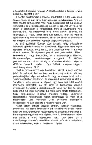 a tudattalan titokzatos hatását: „A létből született a tízezer lény; a
nemlétből született a lét."
   A pozitív gondolkodás a legelső gondolatot is fülön csípi és a
helyére teszi, ha úgy tűnik, hogy az rossz irányba mutat. Amit ön
most gondol, az határozza meg, hogy legközelebb mit fog átélni. A
legfiatalabb és a legképzetlenebb ember is azonnal úgy fogja fel
ennek a pillanatnak a fontosságát, mint a következőre való
előkészületet. Az értelemmel most nincs semmi dolgunk, ha
felfedezzük a hibáit, akkor félre kell tennünk, mert ha valamit
egyáltalán meg kell változtatnunk, akkor azt ebben a pillanatban
kell megtennünk, amelyben képesek vagyunk cselekedni.
   Az első gyakorlati lépések közé tartozik, hogy tudatosítsuk
leértékelő gondolatainkat és szavainkat. Egyáltalán nem olyan
egyszerű felfedezni, hogy mi az, ami olyan sok éven át károkat
okozott nekünk. Aki olyanokat gondol, mint „nem tudok... félek...
kételkedem..." vagy hasonlókat, az a tudatalattijába félelmet,
bizonytalanságot,     tehetetlenséget    szuggerál.      A    jövőben
gondolatban és szóban mindig a közvetlen élményt helyezze
előtérbe: „Vagyok... átélem... úgy történik, ahogyan vágyaim
szerint meg akarom élni."
    Eljött a rendelésemre egy hivatalnok, akinek a cége csődbe
jutott, és akit ezért harmincéves munkaviszony után az utódcég
portásfülkéjébe helyeztek volna át, vagy az utcára tettek volna.
Testében-lelkében reszketett, és meg akart szabadulni az élettől.
Tanulóévei után ennek a cégnek egy technikai felülvizsgáló
részlegébe helyezték, és ott azóta is hűségesen végezte
évtizedeken keresztül a rábízott munkát. Soha nem tűnt fel, soha
nem került túl közel senkihez. És senki sem érezte feladatának,
hogy kétségtelenül meglévő műszaki tudását valamilyen
előléptetéssel hatékonyabb helyen alkalmazza. És most ez a
biztonságból való kitaszítás! Csak energikus feleségének
köszönhette, hogy megtalálta a hozzám vezető utat.
   Ritkán láttam ennyire alázatos embert. Teljesen meghajlott;
gyerekkora óta öccse árnyékában állt, aki mindent jobban csinált
nála, akit mindig előnyben részesítettek és dicsértek, még akkor is,
ha a nagyobb ugyanazt vitte véghez, amit ő. Szemlátomást idővel
már annak is örült: megengedik neki, hogy éljen. így a
személyisége mindenütt árnyékban maradt: először a családban,
aztán az iskolában, aztán a hivatásában. Egész

48
 