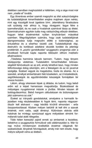 életében csendben meghúzódott a háttérben, míg a cége most már
nem „viselte el" tovább.
   Egy ötvenéves ember szemét megnyitni az élet sokszínűségére
és tudatalattijának kimeríthetetlen erejére majdnem olyan nehéz,
mint egy kiszolgált lovat ügetésre bírni. Jelentékeny fáradozásra
volt szükség már ahhoz is, hogy rávegyem: tegye félre a
szemellenzőjét, és ne csak a hivatalnok szemével lássa az életet.
Szemináriumaim egyikén tudta meg valószínűleg először életében,
hogyan lehet érzelmeinket nyíltan kinyilvánítani másokkal
szemben. Megvilágítottam számára, hogy csak tudatalattijának
átprogramozása tudja megnyitni előtte a biztonsághoz, az
öntudathoz és a sikerhez vezető utat. Tudatalattijának régi,
destruktív és korlátozó adattárai okozták korábbi és jelenlegi
problémáit. A „pozitív gondolkodás" szuggesztív programja után a
következő formulát kapta naponta többszöri otthoni meditatív
alkalmazásra:
   „Tökéletes harmónia lakozik bennem. Tudom, hogy lényem
középpontja védelmez. Tudatalattim kimeríthetetlen bölcses-
ségéből felnövekszik az az erő, amely lehetővé teszi, hogy minden
létfontosságú dolog sikerüljön, ami a feleségem és az én javamat
szolgálja. Szabad vagyok és magabiztos, tiszta és sikeres. Az a
szeretet, amellyel embertársaim felé közeledem, az ő közeledésük,
segítőkészségük és együttműködési készségük formájában tér
vissza hozzám.
   Látom, ahogy sikeresen lépek új állásba, és tudom, hogy belső
erőm ezt a képet hamarosan megvalósítja. Bizakodással és
mélységes nyugalommal indulok a jövőbe. Minden készen áll
boldogulásomhoz. Belső hangom céltudatosan és biztonságosan
jelzi számomra az utat."
   Ezeket az irányadó gondolatokat, amelyekre a harmadik fe-
jezetben még részletesebben ki fogok térni, naponta négyszer-
ötször kell elolvasni - vagy később kívülről elmondani - erős
összpontosítással. Közben mélyen belülről át kell élni a szavak
értelmét, mint valós, saját élményt. Különösen elalvás előtt
hatolnak be mintegy ozmózissal egyre mélyebben elménk for-
málandó tudat alatti rétegeibe.
   Több héten keresztül zajlott ennek az embernek a kezelése,
beleértve a szuggesztiós formulával való alátámasztást is. Már tíz
nap múlva mindannyian érzékeltük érzelmei világának fel-
szabadulását, lényének felvirágzását, amely már nem érezte, hogy
mélyre süllyedt volna az életben.

                                                               49
 