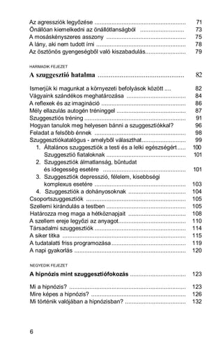 Az agressziók legyőzése ......................................................            71
Önállóan kiemelkedni az önállótlanságból ..........................                       73
A mosáskényszeres asszony ...............................................                 75
A lány, aki nem tudott írni .....................................................         78
Az ösztönös gyengeségből való kiszabadulás........................                        79

HARMADIK FEJEZET

A szuggesztió hatalma ...............................................                      82
Ismerjük ki magunkat a környezeti befolyások között ....                                   82
Vágyaink szándékos meghatározása ...................................                       84
A reflexek és az imagináció ..................................................             86
Mély ellazulás autogén tréninggel .........................................                87
Szuggesztiós tréning ............................................................          91
Hogyan tanulok meg helyesen bánni a szuggesztiókkal?                                       96
Feladat a felsőbb énnek ......................................................             98
Szuggesztiókatalógus - amelyből választhat..........................                       99
   1. Általános szuggesztiók a testi és a lelki egészségért .....                         100
      Szuggesztió fiataloknak ...............................................             101
   2. Szuggesztiók álmatlanság, bűntudat
      és idegesség esetére .................................................              101
   3. Szuggesztiók depresszió, félelem, kisebbségi
      komplexus esetére ......................................................            103
   4. Szuggesztiók a dohányosoknak ..................................                     104
Csoportszuggesztiók ...........................................................           105
Szellemi kirándulás a testben ...............................................             105
Határozza meg maga a hétköznapjait ..................................                     108
A szellem ereje legyőzi az anyagot........................................                110
Társadalmi szuggesztiók ......................................................            114
A siker titka .........................................................................   115
A tudatalatti friss programozása ............................................             119
A napi gyakorlás ..................................................................       120

NEGYEDIK FEJEZET

A hipnózis mint szuggesztiófokozás .................................                      123

Mi a hipnózis? .....................................................................      123
Mire képes a hipnózis? ........................................................           126
Mi történik valójában a hipnózisban? ....................................                 132




6
 