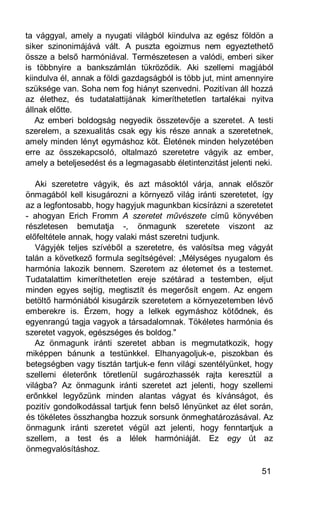 ta vággyal, amely a nyugati világból kiindulva az egész földön a
siker szinonimájává vált. A puszta egoizmus nem egyeztethető
össze a belső harmóniával. Természetesen a valódi, emberi siker
is többnyire a bankszámlán tükröződik. Aki szellemi magjából
kiindulva él, annak a földi gazdagságból is több jut, mint amennyire
szüksége van. Soha nem fog hiányt szenvedni. Pozitívan áll hozzá
az élethez, és tudatalattijának kimeríthetetlen tartalékai nyitva
állnak előtte.
   Az emberi boldogság negyedik összetevője a szeretet. A testi
szerelem, a szexualitás csak egy kis része annak a szeretetnek,
amely minden lényt egymáshoz köt. Életének minden helyzetében
erre az összekapcsoló, oltalmazó szeretetre vágyik az ember,
amely a beteljesedést és a legmagasabb életintenzitást jelenti neki.

   Aki szeretetre vágyik, és azt másoktól várja, annak először
önmagából kell kisugározni a környező világ iránti szeretetet, így
az a legfontosabb, hogy hagyjuk magunkban kicsírázni a szeretetet
- ahogyan Erich Fromm A szeretet művészete című könyvében
részletesen bemutatja -, önmagunk szeretete viszont az
előfeltétele annak, hogy valaki mást szeretni tudjunk.
   Vágyjék teljes szívéből a szeretetre, és valósítsa meg vágyát
talán a következő formula segítségével: „Mélységes nyugalom és
harmónia lakozik bennem. Szeretem az életemet és a testemet.
Tudatalattim kimeríthetetlen ereje szétárad a testemben, eljut
minden egyes sejtig, megtisztít és megerősít engem. Az engem
betöltő harmóniából kisugárzik szeretetem a környezetemben lévő
emberekre is. Érzem, hogy a lelkek egymáshoz kötődnek, és
egyenrangú tagja vagyok a társadalomnak. Tökéletes harmónia és
szeretet vagyok, egészséges és boldog."
   Az önmagunk iránti szeretet abban is megmutatkozik, hogy
miképpen bánunk a testünkkel. Elhanyagoljuk-e, piszokban és
betegségben vagy tisztán tartjuk-e fenn világi szentélyünket, hogy
szellemi életerőnk töretlenül sugározhassék rajta keresztül a
világba? Az önmagunk iránti szeretet azt jelenti, hogy szellemi
erőnkkel legyőzünk minden alantas vágyat és kívánságot, és
pozitív gondolkodással tartjuk fenn belső lényünket az élet során,
és tökéletes összhangba hozzuk sorsunk önmeghatározásával. Az
önmagunk iránti szeretet végül azt jelenti, hogy fenntartjuk a
szellem, a test és a lélek harmóniáját. Ez egy út az
önmegvalósításhoz.

                                                                51
 