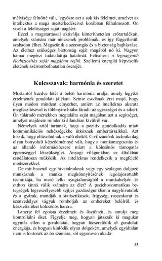 mélyisége felnőtté vált, legyőzte azt a sok kis félelmet, amelyet az
intellektus a maga mesterkedéseivel korábban felhalmozott. Ön
viseli a felelősséget saját magáért.
   Ezzel a magatartással aktiválja kimeríthetetlen erőtartalékait,
amelyek számára már nincsenek problémák, és így függetlenül,
szabadon élhet. Megszűnik a szorongás és a biztonság hajhászása.
Az élethez szükséges biztonság saját magából nő ki. Nagyon
hamar megérzi tudatalattija hatalmát. Felismeri: a legnagyobb
életbiztosítás saját magában rejlik. Szellemi energiái képviselik
életének szétrombolhatatlan őserejét.


           Kulcsszavak: harmónia és szeretet
Mostantól kezdve létét a belső harmónia uralja, amely legyőzi
értelmének gondolati játékait. Szinte csodának érzi majd, hogy
ilyen módon mindent elnyerhet, amiért az intellektus akarata
megfeszítésével is többnyire hiába fáradt: az egészséget és a sikert.
Ön túláradó mértékben megtalálta saját magában azt a segítséget,
amelyet majdnem mindenki állandóan kívülről vár.
   Némelyek attól tartanak, hogy a pozitív gondolkodás miatt
kommunikációs nehézségekbe ütköznek embertársaikkal. Azt
hiszik, hogy eltávolodnak a való élettől. Civilizációnk technikailag
olyan bonyolult képződménnyé vált, hogy a munkamegosztás és
az állandó információcsere miatt a kölcsönös támogatás
éppenséggel létszükséglet. Anyagi világunkban ez általában
csodálatosan működik. Az intellektus rendelkezik a megfelelő
módszerekkel.
   De mit használ egy hivatalnoknak vagy egy szalagon dolgozó
munkásnak a munka megkönnyítésének legolajozottabb
technikája, ha merő lelki nyugtalanságból a munkahelyén és
otthon kínná válik számára az élet? A pszichoszomatikus be-
tegségek legveszélyesebb sejtjei gazdaságunkban a nagyhivatalok
és a gyárak, mondják a statisztikusok. Irigység, rosszakarat és
szenvedélyes vágyak rombolják az embereket belülről, és
késztetik őket kölcsönös harcra.
   Ismerje fel egoista érzelmeit és ösztöneit, és tanulja meg
kontrollálni őket. Figyelje meg, hogyan játsszák ki magukat
egymás ellen a gondolatai, hogyan fecsérelődik el gondolati
energiája, és hogyan kínlódik olyan dolgokért, amelyek egyáltalán
nem is fontosak az ön számára, sőt egyenesen akadá-

                                                                  53
 