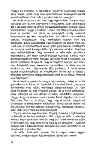 lyozzák és gyengítik. A kellemetlen élmények különösen hosszú
ideig hatnak. Lehet, hogy csak kellemetlen esti beszélgetés zajlott
le a házastársak között - de a gondolkodás azt is megőrzi.
   Az alvás azonban azért van, hogy regeneráljon. Annyira nagy
szüksége van rá, mint a levegőre a lélegzéshez. Ezért alkalmazza
azt a szabályt, hogy az elmúlt, megváltoztathatatlan dolgokat alvás
közben békén hagyja a múltban. Hiszen már több lépéssel előbbre
jutott a jelenben, és abból az élményből, amely másokat
megfosztana éjszakai nyugalmuktól, ön inkább tapasztalatot
szerzett: megjegyezte, hogy legközelebb hogyan nem fog
cselekedni. Ezt a tapasztalatot vigye magával, de semmi mást ne.
Csak erő- és időpocsékolás volna újabb gondolatokat vesztegetni
rá, amelyek miatt kedélye talán újra összezavarodna. Köszönje
meg tudatalattijának, hogy rávezette a kellemetlen probléma
megoldására, ami nagy valószínűséggel kizárólag a dolog vagy
beszélgetőpartnere iránti hiányzó szeretete miatt keletkezett, és
annak tudatában aludjon el, hogy a megértés hiányát, azt, hogy
nem közeledett elég szeretettel partneréhez, az első adandó
alkalommal, talán még elalvás előtt jóváteszi. A lelkiismerete
ezáltal megkönnyebbült, és megköszöni önnek azt a belátást,
amelyhez személyes meggyőződésből jutott el, és amivel mindent
újra helyreigazít.
   Az a belső nyugalom és kiegyensúlyozottság, melyet a pozitív
gondolkodáson keresztül tapasztal, kimondhatatlanul gazdagon
ajándékozza meg valódi, mélységes elégedettséggel. Ott rejlik
saját magában az élet nyugalmi pólusa, az a belső szabadság,
hogy boldogan és életvidámán élvezzük csodálatos világunkat.
Hagyja, hogy az értelem csak a fontos külső dolgokat intézze el.
Erre való. Nem az ő dolga, hogy még érzelmeit, vágyait és
kívánságait is módszeresen felülbírálja. Ehhez sokkal jobban tud
impulzusokat meríteni létének felsőbbrendű, magasabb szintjéről,
tudat alatti lénye végtelen bölcsességéből.
   Tegyen azonnal egy kísérletet. Ragadja üstökön a legközelebbi
problémát, és bontsa részleteire. Miért vágta az előbb a felesége
fejéhez, hogy egyáltalán nem érti meg önt? Miért vetette az előbb
a férje szemére, hogy soha nincs ideje az ön gondjaira? - Azonnal
menjen oda a házastársához, forduljon felé teljes szeretetével, és
mondja neki a következőket:
   „Az előbb türelmetlen voltam. Túl komolyan vettem egyes
dolgokat, amelyek éppen foglalkoztattak. Egyáltalán nem ér-

54
 