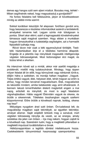 demes egy hangos szót sem ejteni miattuk. Bocsáss meg, kérlek! -
Miben segíthetnék neked, hogy megszabadulj a gondjaidtól?"
  Ha fontos feladatra kell felkészülnie, járjon el következetesen
mindig az alábbi minta szerint:

  Sokkal korábban készüljön fel alaposan: fordítson gondot arra,
  hogy beszerezze a részletes információkat azokról a területekről,
  amelyeket ismernie kell. Legyen szinte már túlságosan is
  pontos. Sikert akar elérni, ezért a legmagasabb követelményeket
  támassza saját magával szemben. Hogy ebben a munkában
  hogyan támaszkodhat a tudatalattija segítségére, azt a harmadik
  fejezetből tudhatja meg.
     Rövid távon már csak a lelki egyensúlyával törődjék. Testi-
  lelki háztartásában érje el a tökéletes harmónia állapotát.
  Engedje át a jelentős nap irányítását magasabb intelligenciája
  végtelen bölcsességének. Most biztonságban érzi magát, és
  biztos lehet a sikerben.

Ha intenzíven követi ezt a mintát, akkor már azelőtt megoldja a
problémáit, mielőtt még tudatosulnának. Mindegy, hogy éppen
milyen feladat áll ön előtt, hogy könnyűnek vagy nehéznek tűnik-e,
dőljön hátra a székében, és mondja halkan magában: „Vagyok.
Teljes értékű vagyok; élek, helyesen élek, tehát megvan az erőm is
ahhoz, hogy minden tervemet megvalósítsam. Élek, megvalósítok
és leküzdök mindent, amibe belekezdek vagy amit elhatározok. A
bennem lakozó kimeríthetetlen életerő megtartott engem a mai
napig, erősített és irányított, és most is segít feladatom
végrehajtásában. Hálás vagyok! Életvidám vagyok és sikeres, és
örülök a sikeremnek. Tökéletes összhangban vagyok szellemi
központommal. Előre örülök a következő napnak, boldog, sikeres
nap lesz!"
  Mélységes nyugalom árad szét önben. Ön-tudatossá lett, és
megvalósítja magában saját tekintélyét, az egyetlen tekintélyt,
amelyet elismer. Saját erejéből birkózik meg a sorsával, mert
végtelen bölcsesség irányítja és vezeti, az az energia, amely
születése óta jelen van önben. - írja meg nekem, hogyan zajlott le
a következő nap. Szeretném tudni, hogy a megfelelő pillanatban a
megfelelő impulzust továbbítottam-e önnek.
   Hétköznapjainkban a legtöbb döntést intellektusunk hozza.
Cselekedeteink túlnyomórészt hasznossági szempontokhoz

                                                                55
 