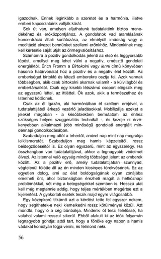 igazodnak. Ennek leginkább a szeretet és a harmónia, illetve
emberi kapcsolataink vallják kárát.
   Sok út van, amelyen eljuthatunk tudatalattink biztos mene-
dékéhez és erőközpontjához. A gondolatok vad áramlásának
koncentráció általi korlátozása, az elmélyült imádság vagy a
meditáció elvezet bennünket szellemi erőnkhöz. Mindenkinek meg
kell keresnie saját útját az önmegvalósításhoz.
   Számomra a pozitív gondolkodás jelenti az első és leggyorsabb
lépést, amellyel meg lehet válni a negatív, emésztő gondolati
energiáktól. Erich Fromm a Birtokolni vagy lenni című könyvében
hasonló határvonalat húz a pozitív és a negatív élet között. Az
emberiséget birtokló és létező emberekre osztja fel. Azok vannak
többségben, akik csak birtokolni akarnak valamit - a külvilágból és
embertársaiktól. Csak egy kisebb létszámú csoport elégszik meg
az egyszerű léttel, az ittléttel. Ők azok, akik a természethez és
Istenhez kötődnek.
   Csak az él igazán, aki harmóniában él szellemi erejével, a
tudatalattijából érkező vezérlő jeladásokkal. Mobilizálja ezeket a
jeleket magában - a későbbiekben bemutatom az ehhez
szükséges helyes szuggesztiós technikát -, és kezdje el érzé-
kenyebben alkalmazni jobb minőségű gondolati energiáit min-
dennapi gondolkodásában.
   Szabaduljon meg attól a tehertől, amivel nap mint nap megrakja
lelkiismeretét. Szabaduljon meg hamis képzeteitől, rossz
beidegződéseitől is. Ez olyan egyszerű, mint az egyszeregy. Ha
összhangban van tudatalattijával, akkor a legnagyobb védelmet
élvezi. Az istennel való egység mindig többséget jelent az emberek
között. Az a pozitív erő, amely tudatalattijában szunnyad,
végtelenül fölötte áll az én minden kicsinyes törekvésének. Ez az
egyetlen dolog, ami az élet boldogságának olyan zónájába
emelheti önt, ahol biztonságban érezheti magát a hétköznapi
problémákkal, sőt még a betegségekkel szemben is. Hosszú utat
kell még megtennie addig, hogy teljes mértékben megértse ezt a
kijelentést. A gyakorlati esetek teszik majd egyre világosabbá.
   Egy középkorú titkárnő azt a kérdést tette fel egyszer nekem,
hogy segíthetek-e neki kiemelkedni rossz körülményei közül. Azt
mondta, hogy ő a cég bűnbakja. Mindenki őt teszi felelőssé, ha
valahol valami rosszul sikerül. Ebből alakult ki az idők folyamán
legnagyobb gondja: attól tart, hogy a főnöke egy napon a hamis
vádakat komolyan fogja venni, és felmond neki.

56
 