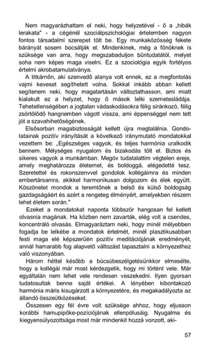 Nem magyarázhattam el neki, hogy helyzetével - ő a „hibák
lerakata" - a cégénél szociálpszichológiai értelemben nagyon
fontos társadalmi szerepet tölt be. Egy munkaközösség fekete
bárányát sosem bocsátják el. Mindenkinek, még a főnöknek is
szüksége van arra, hogy megszabaduljon bűntudatától, melyet
soha nem képes maga viselni. Ez a szociológia egyik fortélyos
értelmi akrobatamutatványa.
   A titkárnőn, aki szenvedő alanya volt ennek, ez a megfontolás
vajmi keveset segíthetett volna. Sokkal inkább abban kellett
segítenem neki, hogy magatartásán változtathasson, ami miatt
kialakult ez a helyzet, hogy ő mások lelki szemetesládája.
Tehetetlenségében a jogtalan vádaskodásokra félig siránkozó, félig
zsörtölődő hangnemben vágott vissza, ami éppenséggel nem tett
jót a szavahihetőségének.
   Elsősorban magabiztosságát kellett újra megtalálnia. Gondo-
latainak pozitív irányítását a következő iránymutató mondatokkal
vezettem be: „Egészséges vagyok, és teljes harmónia uralkodik
bennem. Mélységes nyugalom és bizakodás tölt el. Biztos és
sikeres vagyok a munkámban. Megóv tudatalattim végtelen ereje,
amely meghatározza életemet, és boldoggá, elégedetté tesz.
Szeretettel és rokonszenvvel gondolok kollégáimra és minden
embertársamra, akikkel harmonikusan dolgozom és élek együtt.
Köszönetet mondok a teremtőnek a belső és külső boldogság
gazdagságáért és azért a rengeteg élményért, amelyekben részem
lehet életem során."
    Ezeket a mondatokat naponta többször hangosan fel kellett
olvasnia magának. Ha közben nem zavarták, elég volt a csendes,
koncentráló olvasás. Elmagyaráztam neki, hogy minél mélyebben
fogadja be lelkébe a mondatok értelmét, minél plasztikusabban
festi maga elé képszerűén pozitív meditációjának eredményét,
annál hamarabb fog alapvető változást tapasztalni a környezethez
való viszonyában.
    Három héttel később a búcsúbeszélgetésünkkor elmesélte,
hogy a kollégái már most kérdezgetik, hogy mi történt vele. Már
egyáltalán nem lehet vele rendesen veszekedni. Ilyen gyorsan
tudatosultak benne saját értékei. A lényében kibontakozó
harmónia máris kisugárzott a környezetére, és megakadályozta az
állandó összeütközéseket.
    Összesen egy fél évre volt szüksége ahhoz, hogy eljusson
 korábbi hamupipőke-pozíciójának ellenpólusáig. Nyugalma és
 kiegyensúlyozottsága most már mindenkit hozzá vonzott, aki-

                                                               57
 