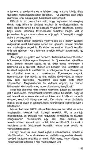 a testére, a szellemére és a lelkére, hogy a szíve kibírja élete
gyökeres megváltoztatásának izgalmait. - Az izgalmak csak addig
maradtak fenn, amíg a jobb belátásnak ellenszegült.
   Először is azt javasoltam neki, hogy folytasson hússzegény
diétát, hogy állítsa le bőséges alkohol- és kávéfogyasztását, és
hogy precízen tartsa be az éjszakai nyugalom időszakait, anélkül
hogy előtte többórás tévénézéssel terhelné magát. Azt is
javasoltam, hogy - amennyiben le tudja győzni önmagát - hagyja
abba a dohányzást is.
   Az élvezeti cikkek hatalmas mennyisége és a merev szellemi
magatartás miatt különösen nehéz volt görcsös tudatát hipnózis
alatt szabadjára engednie. Ez ebben az esetben tizenöt kezelési
órát vett igénybe. - Az a formula, amelyet először adtam neki, így
hangzott:
   „Mélységes nyugalom van bennem. Tudatalattim kimeríthetetlen
bölcsessége átjárja egész lényemet, és új életerővel ajándékoz
meg. Behatol minden sejtbe, és ott lüktet egész lényemben a
harmónia és a szeretet. Minden erő bennem van. Szeretetet és
bizalmat sugárzók ki családomra, a kollégáimra és a főnökeimre,
és sikereket érek el a munkámban. Egészséges vagyok,
harmonikusan élek együtt az élet legfőbb törvényével, a minden
lény iránti szeretettel. Nyugalmat lelek tudat alatti erőim
védelmében. Megerősítenek és védenek engem, és minden
léthelyzetet könnyedén meg tudok oldani a segítségükkel."
   Négy hét elteltével nem lehetett ráismerni. Lazán és kipihenten
jött a rendelésre, mindamellett kertelés nélkül beismerte, hogy az
esti felesek és a számtalan csésze kávé, amit korábban naponta
élvezett, rendkívül hiányoztak neki. De minden téren türtőztette
magát, és ez olyan jót tett neki, hogy napról napra több erőt nyert a
kitartáshoz.
   Miután hat hetet töltött nálunk Münchenben, hazatért, és óriási
meglepetést okoztak neki kollégái reakciói. Míg a családja
megcsodálta, és gratulált neki nagyszerű formájához és nyugodt
hangulatához, munkatársai egy szót sem szóltak. Ok
természetesen semmit sem tudtak lelki kezeléséről, és csak a
szokásos baráti üdvözléssel fogadták, mintha csak sokáig lett
volna szabadságon.
   Ez úgy hatott rá, mint derült égből a villámcsapás, mondta el
 később nekem. De az elméletem az ismételt szuggesztiók abszolút
 bevéső hatásáról megállta a helyét. Felismerte, hogy hiúsága és
 hatalmaskodó attitűdje a régi munkahelyén újra

                                                                  59
 