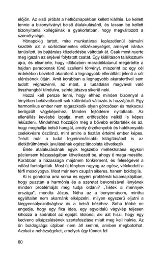 előjön. Az első próbát a hétköznapokban kellett kiállnia. Le kellett
tennie a bizonyítványt belső átalakulásáról, és lassan be kellett
bizonyítania kollégáinak a gyakorlatban, hogy megváltozott a
személyisége.
   Hónapokig tartott, mire munkatársai leplezetlenül bámulni
kezdték azt a súrlódásmentes előzékenységet, amelyet irántuk
tanúsított, és bajtársias közeledésbe váltottak át. Csak most nyerte
meg igazán az énjével folytatott csatát. Egy kiállításon találkoztunk
újra, és elismerte, hogy időközben maradéktalanul megértette a
hajdan paradoxnak tűnő szellemi törvényt, miszerint az egy cél
érdekében bevetett akaraterő a legnagyobb ellenállást jelenti a cél
elérésének útján. Amit korábban a legnagyobb akaraterővel sem
tudott véghezvinni, az most, a tudattalan magvával való
összhangból kiindulva, szinte játszva sikerül neki.
   Hozzá kell persze tenni, hogy ehhez minden bizonnyal a
lényében bekövetkezett sok különböző változás is hozzájárult. Egy
harmonikus ember nem ragaszkodik olyan görcsösen és makacsul
berögzült vágyképeihez. Minden fejlődésre nyitottabb. Az
ellenállás kevésbé izgatja, mert erőfeszítés nélkül is képes
leküzdeni. Mindehhez hozzájön még a bővebb erőtartalék és az,
hogy meghallja belső hangját, amely érzékenyebb és hatékonyabb
cselekvésre ösztönzi, mint amire a tisztán értelmi ember képes.
Tehát már a tudat legminimálisabb kitágításából is az
életkörülmények javulásának egész láncolata következik.
   Élete átalakulásának egyik legszebb mellékhatása egykori
páciensem házasságában következett be, ahogy ő maga mesélte.
Korábban a házassága majdnem tönkrement, és feleségével a
válást fontolgatták. Most új fényben ragyog az egész, vélekedett a
férfi mosolyogva. Most már nem csupán sikeres, hanem boldog is.
   Ki is gondolna arra sorsa és egyéni problémái kalamajkájában,
hogy pusztán a harmónia és a szeretet bevonásával lényének
minden problémáját meg tudja oldani? „Tiétek a mennyek
országa", mondta Jézus. Néha az a benyomásom, mintha
egyáltalán nem akarnánk elképzelni, milyen egyszerű eljutni a
kiegyensúlyozottsághoz és a belső békéhez. Soha többé ne
engedje, hogy egy fixa idea, egy egyoldalú vágykép teljesen
kihozza a sodrából az egóját. Bolond, aki azt hiszi, hogy egy
kedvenc elképzelésének szertefoszlása miatt meg kell halnia. Az
ön boldogsága útjában nem áll semmi, amiben megbotolhat.
Azokat a nehézségeket, amelyek úgy tűnnek fel

60
 