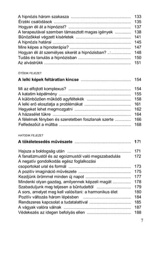 A hipnózis három szakasza .................................................             133
Érzéki csalódások ...............................................................       135
Hogyan éli át a hipnózist? ...................................................          137
A terapeutával szemben támasztott magas igények .............                           138
Bűnözőkkel végzett kísérletek .............................................             141
A hipnózis határai ................................................................     145
Mire képes a hipnoterápia? ..................................................           147
Hogyan éli át személyes sikerét a hipnózisban? ..:................                      148
Tudás és tanulás a hipnózisban ...........................................              150
Az alvástrükk .......................................................................   151

ÖTÖDIK FEJEZET

A lelki képek feltáratlan kincse ......................................... 154

Mi az elfojtott komplexus? ...................................................          154
A katatim képélmény ...........................................................         155
A különbözően működő agyféltekék ....................................                   158
A lelki erő eloszlatja a problémákat ......................................             161
Hegyeket lehet megmozgatni ..............................................               162
A házasélet tükre ................................................................      164
A félelmek fényben és szeretetben foszlanak szerte .............                        166
Felfedezőút a múltba ...........................................................        168

HATODIK FEJEZET

A tökéletesedés művészete .............................................. 171

Hajsza a boldogság után ....................................................            171
A fanatizmustól és az egoizmustól való megszabadulás                                    172
A negatív gondolkodás egész foglalkozási
csoportokat ural és formál ...................................................          173
A pozitív imagináció művészete ...........................................              175
Kezdjünk örömmel minden új napot .....................................                  177
Mindenki olyan gazdag, amilyennek képzeli magát ...............                         178
Szabaduljunk meg teljesen a bűntudattól ............................                    179
A sors, amelyet meg kell valósítani: a harmonikus élet                                  180
Pozitív változás három lépésben .......................................                 184
Rendszeres kapcsolat a tudatalattival ..................................                185
A vágyak valóra válnak .......................................................          187
Védekezés az idegen befolyás ellen ....................................                 188
                                                                                          7
 