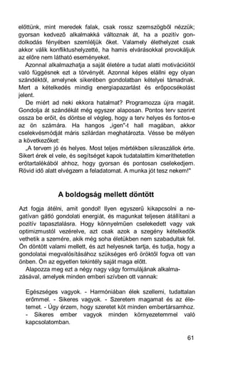 előttünk, mint meredek falak, csak rossz szemszögből nézzük;
gyorsan kedvező alkalmakká változnak át, ha a pozitív gon-
dolkodás fényében szemléljük őket. Valamely élethelyzet csak
akkor válik konfliktushelyzetté, ha hamis elvárásokkal provokáljuk
az előre nem látható eseményeket.
   Azonnal alkalmazhatja a saját életére a tudat alatti motivációitól
való függésnek ezt a törvényét. Azonnal képes elállni egy olyan
szándéktól, amelynek sikerében gondolatban kételyei támadnak.
Mert a kételkedés mindig energiapazarlást és erőpocsékolást
jelent.
   De miért ad neki ekkora hatalmat? Programozza újra magát.
Gondolja át szándékát még egyszer alaposan. Pontos terv szerint
ossza be erőit, és döntse el végleg, hogy a terv helyes és fontos-e
az ön számára. Ha hangos „igen"-t hall magában, akkor
cselekvésmódját máris szilárdan meghatározta. Vésse be mélyen
a következőket:
   „A tervem jó és helyes. Most teljes mértékben síkraszállok érte.
Sikert érek el vele, és segítséget kapok tudatalattim kimeríthetetlen
erőtartalékából ahhoz, hogy gyorsan és pontosan cselekedjem.
Rövid idő alatt elvégzem a feladatomat. A munka jót tesz nekem!"



               A boldogság mellett döntött
Azt fogja átélni, amit gondol! Ilyen egyszerű kikapcsolni a ne-
gatívan gátló gondolati energiát, és magunkat teljesen átállítani a
pozitív tapasztalásra. Hogy könnyelműen cselekedett vagy vak
optimizmustól vezérelve, azt csak azok a szegény kételkedők
vethetik a szemére, akik még soha életükben nem szabadultak fel.
Ön döntött valami mellett, és azt helyesnek tartja, és tudja, hogy a
gondolatai megvalósításához szükséges erő öröktől fogva ott van
önben. Ön az egyetlen tekintély saját maga előtt.
  Alapozza meg ezt a négy nagy vágy formulájának alkalma-
zásával, amelyek minden emberi szívben ott vannak:

  Egészséges vagyok. - Harmóniában élek szellemi, tudattalan
  erőmmel. - Sikeres vagyok. - Szeretem magamat és az éle-
  temet. - Úgy érzem, hogy szeretet köt minden embertársamhoz.
  - Sikeres ember vagyok minden környezetemmel való
  kapcsolatomban.

                                                                  61
 