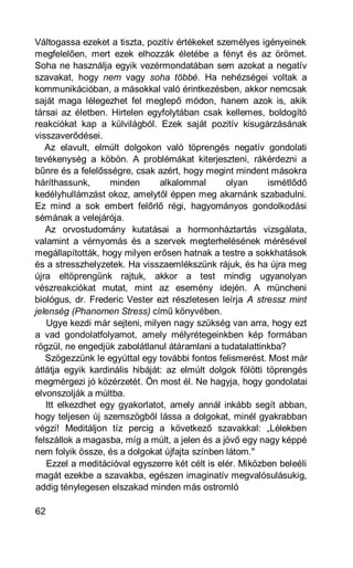 Váltogassa ezeket a tiszta, pozitív értékeket személyes igényeinek
megfelelően, mert ezek elhozzák életébe a fényt és az örömet.
Soha ne használja egyik vezérmondatában sem azokat a negatív
szavakat, hogy nem vagy soha többé. Ha nehézségei voltak a
kommunikációban, a másokkal való érintkezésben, akkor nemcsak
saját maga lélegezhet fel meglepő módon, hanem azok is, akik
társai az életben. Hirtelen egyfolytában csak kellemes, boldogító
reakciókat kap a külvilágból. Ezek saját pozitív kisugárzásának
visszaverődései.
   Az elavult, elmúlt dolgokon való töprengés negatív gondolati
tevékenység a köbön. A problémákat kiterjeszteni, rákérdezni a
bűnre és a felelősségre, csak azért, hogy megint mindent másokra
háríthassunk,      minden       alkalommal      olyan      ismétlődő
kedélyhullámzást okoz, amelytől éppen meg akarnánk szabadulni.
Ez mind a sok embert felőrlő régi, hagyományos gondolkodási
sémának a velejárója.
   Az orvostudomány kutatásai a hormonháztartás vizsgálata,
valamint a vérnyomás és a szervek megterhelésének mérésével
megállapították, hogy milyen erősen hatnak a testre a sokkhatások
és a stresszhelyzetek. Ha visszaemlékszünk rájuk, és ha újra meg
újra eltöprengünk rajtuk, akkor a test mindig ugyanolyan
vészreakciókat mutat, mint az esemény idején. A müncheni
biológus, dr. Frederic Vester ezt részletesen leírja A stressz mint
jelenség (Phanomen Stress) című könyvében.
   Ugye kezdi már sejteni, milyen nagy szükség van arra, hogy ezt
a vad gondolatfolyamot, amely mélyrétegeinkben kép formában
rögzül, ne engedjük zabolátlanul átáramlani a tudatalattinkba?
   Szögezzünk le egyúttal egy további fontos felismerést. Most már
átlátja egyik kardinális hibáját: az elmúlt dolgok fölötti töprengés
megmérgezi jó közérzetét. Ön most él. Ne hagyja, hogy gondolatai
elvonszolják a múltba.
   Itt elkezdhet egy gyakorlatot, amely annál inkább segít abban,
hogy teljesen új szemszögből lássa a dolgokat, minél gyakrabban
végzi! Meditáljon tíz percig a következő szavakkal: „Lélekben
felszállok a magasba, míg a múlt, a jelen és a jövő egy nagy képpé
nem folyik össze, és a dolgokat újfajta színben látom."
   Ezzel a meditációval egyszerre két célt is elér. Miközben beleéli
magát ezekbe a szavakba, egészen imaginatív megvalósulásukig,
addig ténylegesen elszakad minden más ostromló

62
 