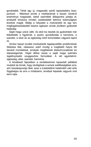 gondolattól. Tehát egy új, magasabb szintű tapasztalatra össz-
pontosít. - Másrészt ennek a meditációnak a lassan növekvő
eredménye magasabb, belső szemléleti álláspontra juttatja el,
amelyből kiindulva minden cselekedetét tekintve biztonságban
érezheti magát. Átlátja a helyzetet a motivációtól és egy terv
megfogalmazódásától kezdve egészen annak jövőbeni gyakorlati
hatásaiig.
   Saját maga urává válik. Az első kis tesztek és gyakorlatok már
felkeltették a figyelmét; a pozitív gondolkodás a harmónia, a
szeretet, a siker és az egészség iránti kimondatlan vágyaira tapint
rá.
   Amikor lassan tovább merészkedik legalapvetőbb problémáinak
feltárása felé, válasszon ezért mindig a megfelelő helyre illő
bevéső mondatokat, amelyek megfelelnek életszínvonalának és
képességeinek. Végül állítsa össze a saját maga számára
legelőnyösebb szuggesztiós formulákat. A cél egyértelmű:
egészség, siker, szeretet, harmónia.
   A következő fejezetben a rendeléseimen tapasztalt példákat
mutatok be önnek, hogy rávilágítsak a sorsok sokféleségében arra,
ami összekapcsolja őket, azaz a tudatalattink hatalmától való erős
függőségre és arra a módszerre, amellyel képesek vagyunk úrrá
lenni rajta.




                                                                63
 