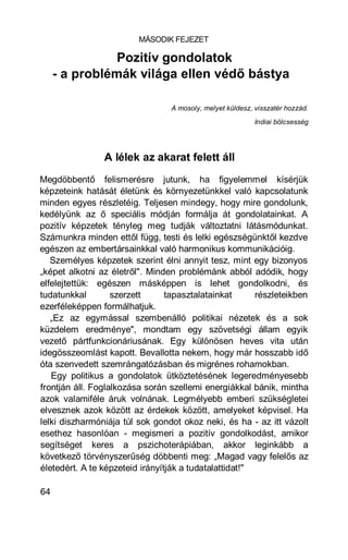 MÁSODIK FEJEZET

                Pozitív gondolatok
     - a problémák világa ellen védő bástya

                                 A mosoly, melyet küldesz, visszatér hozzád.
                                                           Indiai bölcsesség




                A lélek az akarat felett áll
Megdöbbentő felismerésre jutunk, ha figyelemmel kísérjük
képzeteink hatását életünk és környezetünkkel való kapcsolatunk
minden egyes részletéig. Teljesen mindegy, hogy mire gondolunk,
kedélyünk az ő speciális módján formálja át gondolatainkat. A
pozitív képzetek tényleg meg tudják változtatni látásmódunkat.
Számunkra minden ettől függ, testi és lelki egészségünktől kezdve
egészen az embertársainkkal való harmonikus kommunikációig.
   Személyes képzetek szerint élni annyit tesz, mint egy bizonyos
„képet alkotni az életről". Minden problémánk abból adódik, hogy
elfelejtettük: egészen másképpen is lehet gondolkodni, és
tudatunkkal        szerzett      tapasztalatainkat      részleteikben
ezerféleképpen formálhatjuk.
   „Ez az egymással szembenálló politikai nézetek és a sok
küzdelem eredménye", mondtam egy szövetségi állam egyik
vezető pártfunkcionáriusának. Egy különösen heves vita után
idegösszeomlást kapott. Bevallotta nekem, hogy már hosszabb idő
óta szenvedett szemrángatózásban és migrénes rohamokban.
   Egy politikus a gondolatok ütköztetésének legeredményesebb
frontján áll. Foglalkozása során szellemi energiákkal bánik, mintha
azok valamiféle áruk volnának. Legmélyebb emberi szükségletei
elvesznek azok között az érdekek között, amelyeket képvisel. Ha
lelki diszharmóniája túl sok gondot okoz neki, és ha - az itt vázolt
esethez hasonlóan - megismeri a pozitív gondolkodást, amikor
segítséget keres a pszichoterápiában, akkor leginkább a
következő törvényszerűség döbbenti meg: „Magad vagy felelős az
életedért. A te képzeteid irányítják a tudatalattidat!"

64
 