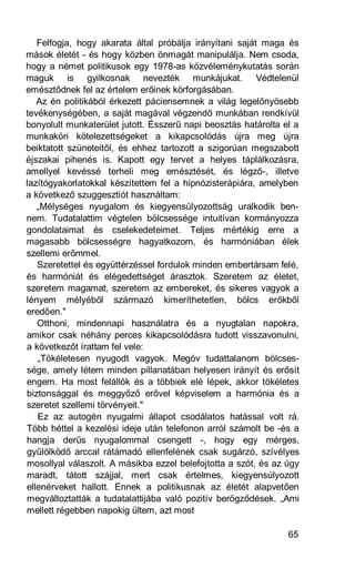 Felfogja, hogy akarata által próbálja irányítani saját maga és
mások életét - és hogy közben önmagát manipulálja. Nem csoda,
hogy a német politikusok egy 1978-as közvéleménykutatás során
maguk is gyilkosnak nevezték munkájukat. Védtelenül
emésztődnek fel az értelem erőinek körforgásában.
   Az én politikából érkezett páciensemnek a világ legelőnyösebb
tevékenységében, a saját magával végzendő munkában rendkívül
bonyolult munkaterület jutott. Ésszerű napi beosztás határolta el a
munkaköri kötelezettségeket a kikapcsolódás újra meg újra
beiktatott szüneteitől, és ehhez tartozott a szigorúan megszabott
éjszakai pihenés is. Kapott egy tervet a helyes táplálkozásra,
amellyel kevéssé terheli meg emésztését, és légző-, illetve
lazítógyakorlatokkal készítettem fel a hipnózisterápiára, amelyben
a következő szuggesztiót használtam:
   „Mélységes nyugalom és kiegyensúlyozottság uralkodik ben-
nem. Tudatalattim végtelen bölcsessége intuitívan kormányozza
gondolataimat és cselekedeteimet. Teljes mértékig erre a
magasabb bölcsességre hagyatkozom, és harmóniában élek
szellemi erőmmel.
   Szeretettel és együttérzéssel fordulok minden embertársam felé,
és harmóniát és elégedettséget árasztok. Szeretem az életet,
szeretem magamat, szeretem az embereket, és sikeres vagyok a
lényem mélyéből származó kimeríthetetlen, bölcs erőkből
eredően."
   Otthoni, mindennapi használatra és a nyugtalan napokra,
amikor csak néhány perces kikapcsolódásra tudott visszavonulni,
a következőt írattam fel vele:
   „Tökéletesen nyugodt vagyok. Megóv tudattalanom bölcses-
sége, amely létem minden pillanatában helyesen irányít és erősít
engem. Ha most felállók és a többiek elé lépek, akkor tökéletes
biztonsággal és meggyőző erővel képviselem a harmónia és a
szeretet szellemi törvényeit."
   Ez az autogén nyugalmi állapot csodálatos hatással volt rá.
Több héttel a kezelési ideje után telefonon arról számolt be -és a
hangja derűs nyugalommal csengett -, hogy egy mérges,
gyűlölködő arccal rátámadó ellenfelének csak sugárzó, szívélyes
mosollyal válaszolt. A másikba ezzel belefojtotta a szót, és az úgy
maradt, tátott szájjal, mert csak értelmes, kiegyensúlyozott
ellenérveket hallott. Ennek a politikusnak az életét alapvetően
megváltoztatták a tudatalattijába való pozitív berögződések. „Ami
mellett régebben napokig ültem, azt most

                                                                65
 