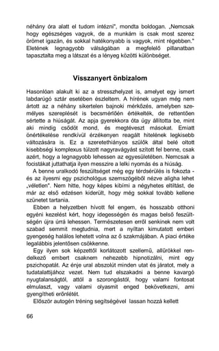 néhány óra alatt el tudom intézni", mondta boldogan. „Nemcsak
hogy egészséges vagyok, de a munkám is csak most szerez
örömet igazán, és sokkal hatékonyabb is vagyok, mint régebben."
Eletének legnagyobb válságában a megfelelő pillanatban
tapasztalta meg a látszat és a lényeg közötti különbséget.



                  Visszanyert önbizalom
Hasonlóan alakult ki az a stresszhelyzet is, amelyet egy ismert
labdarúgó sztár esetében észleltem. A hírének ugyan még nem
ártott az a néhány sikertelen bajnoki mérkőzés, amelyben sze-
mélyes szereplését is becsmérlőén értékelték, de rettentően
sértette a hiúságát. Az apja gyerekkora óta úgy állította be, mint
aki mindig csődöt mond, és megtéveszt másokat. Emiatt
önértékelése rendkívül érzékenyen reagált hitelének legkisebb
változására is. Ez a szeretethiányos szülők által belé oltott
kisebbségi komplexus túlzott nagyravágyást szított fel benne, csak
azért, hogy a legnagyobb lehessen az egyesületében. Nemcsak a
focistákat juttathatja ilyen messzire a lelki nyomás és a hiúság.
   A benne uralkodó feszültséget még egy térdsérülés is fokozta -
és az ilyesmi egy pszichológus szemszögéből nézve aligha lehet
„véletlen". Nem hitte, hogy képes kibírni a négyhetes eltiltást, de
már az első edzésen kiderült, hogy még sokkal tovább kellene
szünetet tartania.
   Ebben a helyzetben hívott fel engem, és hosszabb otthoni
egyéni kezelést kért, hogy idegességén és magas belső feszült-
ségén újra úrrá lehessen. Természetesen erről senkinek nem volt
szabad semmit megtudnia, mert a nyíltan kimutatott emberi
gyengeség halálos lehetett volna az ő szakmájában. A piaci értéke
legalábbis jelentősen csökkenne.
   Egy ilyen sok képzettől korlátozott szellemű, allűrökkel ren-
delkező embert csaknem nehezebb hipnotizálni, mint egy
pszichopatát. Az énje ural abszolút minden utat és járatot, mely a
tudatalattijához vezet. Nem tud elszakadni a benne kavargó
nyugtalanságtól, attól a szorongástól, hogy valami fontosat
elmulaszt, vagy valami olyasmit enged bekövetkezni, ami
gyengítheti erőnlétét.
   Először autogén tréning segítségével lassan hozzá kellett

66
 