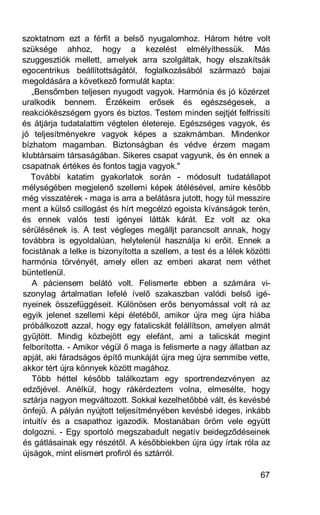 szoktatnom ezt a férfit a belső nyugalomhoz. Három hétre volt
szüksége ahhoz, hogy a kezelést elmélyíthessük. Más
szuggesztiók mellett, amelyek arra szolgáltak, hogy elszakítsák
egocentrikus beállítottságától, foglalkozásából származó bajai
megoldására a következő formulát kapta:
   „Bensőmben teljesen nyugodt vagyok. Harmónia és jó közérzet
uralkodik bennem. Érzékeim erősek és egészségesek, a
reakciókészségem gyors és biztos. Testem minden sejtjét felfrissíti
és átjárja tudatalattim végtelen életereje. Egészséges vagyok, és
jó teljesítményekre vagyok képes a szakmámban. Mindenkor
bízhatom magamban. Biztonságban és védve érzem magam
klubtársaim társaságában. Sikeres csapat vagyunk, és én ennek a
csapatnak értékes és fontos tagja vagyok."
   További katatim gyakorlatok során - módosult tudatállapot
mélységében megjelenő szellemi képek átélésével, amire később
még visszatérek - maga is arra a belátásra jutott, hogy túl messzire
ment a külső csillogást és hírt megcélzó egoista kívánságok terén,
és ennek valós testi igényei látták kárát. Ez volt az oka
sérülésének is. A test végleges megálljt parancsolt annak, hogy
továbbra is egyoldalúan, helytelenül használja ki erőit. Ennek a
focistának a lelke is bizonyította a szellem, a test és a lélek közötti
harmónia törvényét, amely ellen az emberi akarat nem véthet
büntetlenül.
   A páciensem belátó volt. Felismerte ebben a számára vi-
szonylag ártalmatlan lefelé ívelő szakaszban valódi belső igé-
nyeinek összefüggéseit. Különösen erős benyomással volt rá az
egyik jelenet szellemi képi életéből, amikor újra meg újra hiába
próbálkozott azzal, hogy egy fatalicskát felállítson, amelyen almát
gyűjtött. Mindig közbejött egy elefánt, ami a talicskát megint
felborította. - Amikor végül ő maga is felismerte a nagy állatban az
apját, aki fáradságos építő munkáját újra meg újra semmibe vette,
akkor tért újra könnyek között magához.
   Több héttel később találkoztam egy sportrendezvényen az
edzőjével. Anélkül, hogy rákérdeztem volna, elmesélte, hogy
sztárja nagyon megváltozott. Sokkal kezelhetőbbé vált, és kevésbé
önfejű. A pályán nyújtott teljesítményében kevésbé ideges, inkább
intuitív és a csapathoz igazodik. Mostanában öröm vele együtt
dolgozni. - Egy sportoló megszabadult negatív beidegződéseinek
és gátlásainak egy részétől. A későbbiekben újra úgy írtak róla az
újságok, mint elismert profiról és sztárról.

                                                                    67
 