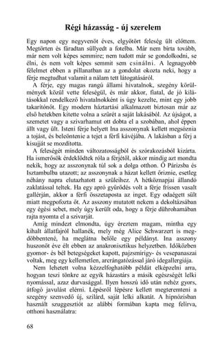 Régi házasság - új szerelem
Egy napon egy negyvenöt éves, elgyötört feleség ült előttem.
Megtörten és fáradtan süllyedt a fotelba. Már nem bírta tovább,
már nem volt képes semmire; nem tudott már se gondolkodni, se
élni, és nem volt képes semmit sem csinálni. A legnagyobb
félelmet ebben a pillanatban az a gondolat okozta neki, hogy a
férje megtudhat valamit a nálam tett látogatásáról.
   A férje, egy magas rangú állami hivatalnok, szegény körül-
mények közül vette feleségül, és már akkor, fiatal, de jó kilá-
tásokkal rendelkező hivatalnokként is úgy kezelte, mint egy jobb
takarítónőt. Egy modern háztartási alkalmazott biztosan már az
első hetekben kitette volna a szűrét a saját lakásából. Az újságot, a
szemetet vagy a szivarhamut ott dobta el a szobában, ahol éppen
állt vagy ült. Isteni férje helyett Ina asszonynak kellett megsóznia
a tojást, és beleöntenie a tejet a férfi kávéjába. A lakásban a férj a
kisujját se mozdította.
   A feleségét minden változatosságból és szórakozásból kizárta.
Ha ismerősök érdeklődtek róla a férjétől, akkor mindig azt mondta
nekik, hogy az asszonynak túl sok a dolga otthon. Ő Párizsba és
Isztambulba utazott; az asszonynak a házat kellett őriznie, esetleg
néhány napra elutazhatott a szüleihez. A hétköznapjai állandó
zaklatással teltek. Ha egy apró gyűrődés volt a férje frissen vasalt
gallérján, akkor a férfi összetaposta az inget. Egy odaégett sült
miatt megpofozta őt. Az asszony mutatott nekem a dekoltázsában
egy égési sebet, mely úgy került oda, hogy a férje dührohamában
rajta nyomta el a szivarját.
   Amíg mindezt elmondta, úgy éreztem magam, mintha egy
kihalt állatfajról hallanék, mely még Alice Schwarzert is meg-
döbbentené, ha meglátna belőle egy példányt. Ina asszony
huszonöt éve élt ebben az anakronisztikus helyzetben. Időközben
gyomor- és bél betegségeket kapott, pajzsmirigy- és vesepanaszai
voltak, meg egy kellemetlen, arcrángatózással járó idegallergiája.
   Nem lehetett volna kézzelfoghatóbb példát elképzelni arra,
hogyan teszi tönkre az egyik házastárs a másik egészségét lelki
nyomással, azaz durvasággal. Ilyen hosszú idő után nehéz gyors,
átfogó javulást elérni. Lépésről lépésre kellett megteremteni a
szegény szenvedő új, szilárd, saját lelki alkatát. A hipnózisban
használt szuggesztiót az alábbi formában kapta meg felírva,
otthoni használatra:

68
 