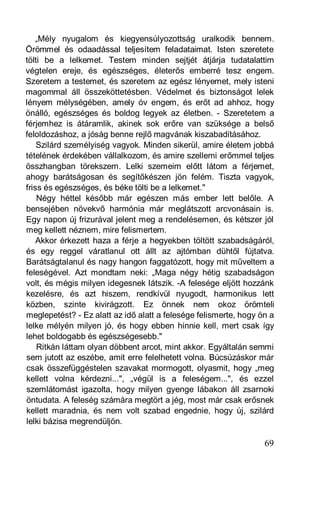 „Mély nyugalom és kiegyensúlyozottság uralkodik bennem.
Örömmel és odaadással teljesítem feladataimat. Isten szeretete
tölti be a lelkemet. Testem minden sejtjét átjárja tudatalattim
végtelen ereje, és egészséges, életerős emberré tesz engem.
Szeretem a testemet, és szeretem az egész lényemet, mely isteni
magommal áll összeköttetésben. Védelmet és biztonságot lelek
lényem mélységében, amely óv engem, és erőt ad ahhoz, hogy
önálló, egészséges és boldog legyek az életben. - Szeretetem a
férjemhez is átáramlik, akinek sok erőre van szüksége a belső
feloldozáshoz, a jóság benne rejlő magvának kiszabadításához.
    Szilárd személyiség vagyok. Minden sikerül, amire életem jobbá
tételének érdekében vállalkozom, és amire szellemi erőmmel teljes
összhangban törekszem. Lelki szemeim előtt látom a férjemet,
ahogy barátságosan és segítőkészen jön felém. Tiszta vagyok,
friss és egészséges, és béke tölti be a lelkemet."
    Négy héttel később már egészen más ember lett belőle. A
bensejében növekvő harmónia már meglátszott arcvonásain is.
Egy napon új frizurával jelent meg a rendelésemen, és kétszer jól
meg kellett néznem, mire felismertem.
    Akkor érkezett haza a férje a hegyekben töltött szabadságáról,
és egy reggel váratlanul ott állt az ajtómban dühtől fújtatva.
Barátságtalanul és nagy hangon faggatózott, hogy mit műveltem a
feleségével. Azt mondtam neki: „Maga négy hétig szabadságon
volt, és mégis milyen idegesnek látszik. -A felesége eljött hozzánk
kezelésre, és azt hiszem, rendkívül nyugodt, harmonikus lett
közben, szinte kivirágzott. Ez önnek nem okoz örömteli
meglepetést? - Ez alatt az idő alatt a felesége felismerte, hogy ön a
lelke mélyén milyen jó, és hogy ebben hinnie kell, mert csak így
lehet boldogabb és egészségesebb."
    Ritkán láttam olyan döbbent arcot, mint akkor. Egyáltalán semmi
sem jutott az eszébe, amit erre felelhetett volna. Búcsúzáskor már
csak összefüggéstelen szavakat mormogott, olyasmit, hogy „meg
kellett volna kérdezni...", „végül is a feleségem...", és ezzel
szemlátomást igazolta, hogy milyen gyenge lábakon áll zsarnoki
öntudata. A feleség számára megtört a jég, most már csak erősnek
kellett maradnia, és nem volt szabad engednie, hogy új, szilárd
lelki bázisa megrendüljön.

                                                                  69
 