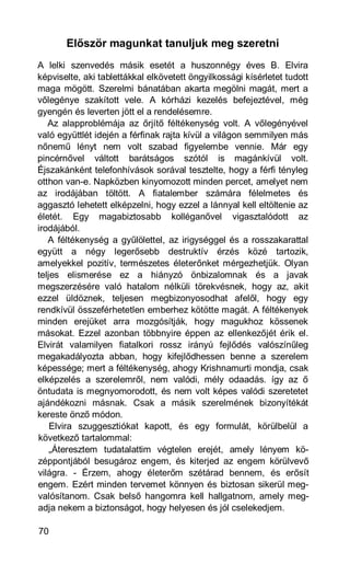 Először magunkat tanuljuk meg szeretni
A lelki szenvedés másik esetét a huszonnégy éves B. Elvira
képviselte, aki tablettákkal elkövetett öngyilkossági kísérletet tudott
maga mögött. Szerelmi bánatában akarta megölni magát, mert a
vőlegénye szakított vele. A kórházi kezelés befejeztével, még
gyengén és leverten jött el a rendelésemre.
   Az alapproblémája az őrjítő féltékenység volt. A vőlegényével
való együttlét idején a férfinak rajta kívül a világon semmilyen más
nőnemű lényt nem volt szabad figyelembe vennie. Már egy
pincérnővel váltott barátságos szótól is magánkívül volt.
Éjszakánként telefonhívások sorával tesztelte, hogy a férfi tényleg
otthon van-e. Napközben kinyomozott minden percet, amelyet nem
az irodájában töltött. A fiatalember számára félelmetes és
aggasztó lehetett elképzelni, hogy ezzel a lánnyal kell eltöltenie az
életét. Egy magabiztosabb kolléganővel vigasztalódott az
irodájából.
   A féltékenység a gyűlölettel, az irigységgel és a rosszakarattal
együtt a négy legerősebb destruktív érzés közé tartozik,
amelyekkel pozitív, természetes életerőnket mérgezhetjük. Olyan
teljes elismerése ez a hiányzó önbizalomnak és a javak
megszerzésére való hatalom nélküli törekvésnek, hogy az, akit
ezzel üldöznek, teljesen megbizonyosodhat afelől, hogy egy
rendkívül összeférhetetlen emberhez kötötte magát. A féltékenyek
minden erejüket arra mozgósítják, hogy magukhoz kössenek
másokat. Ezzel azonban többnyire éppen az ellenkezőjét érik el.
Elvirát valamilyen fiatalkori rossz irányú fejlődés valószínűleg
megakadályozta abban, hogy kifejlődhessen benne a szerelem
képessége; mert a féltékenység, ahogy Krishnamurti mondja, csak
elképzelés a szerelemről, nem valódi, mély odaadás. így az ő
öntudata is megnyomorodott, és nem volt képes valódi szeretetet
ajándékozni másnak. Csak a másik szerelmének bizonyítékát
kereste önző módon.
    Elvira szuggesztiókat kapott, és egy formulát, körülbelül a
következő tartalommal:
    „Áteresztem tudatalattim végtelen erejét, amely lényem kö-
zéppontjából besugároz engem, és kiterjed az engem körülvevő
világra. - Érzem, ahogy életerőm szétárad bennem, és erősít
engem. Ezért minden tervemet könnyen és biztosan sikerül meg-
valósítanom. Csak belső hangomra kell hallgatnom, amely meg-
adja nekem a biztonságot, hogy helyesen és jól cselekedjem.

70
 