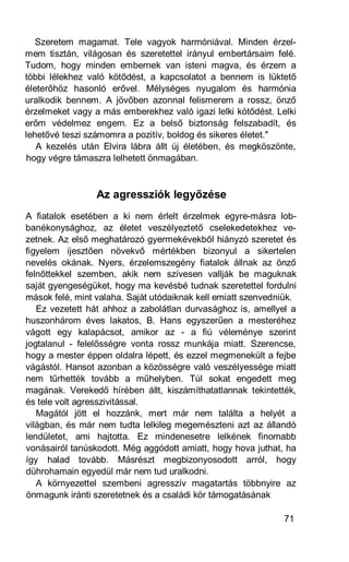 Szeretem magamat. Tele vagyok harmóniával. Minden érzel-
mem tisztán, világosan és szeretettel irányul embertársaim felé.
Tudom, hogy minden embernek van isteni magva, és érzem a
többi lélekhez való kötődést, a kapcsolatot a bennem is lüktető
életerőhöz hasonló erővel. Mélységes nyugalom és harmónia
uralkodik bennem. A jövőben azonnal felismerem a rossz, önző
érzelmeket vagy a más emberekhez való igazi lelki kötődést. Lelki
erőm védelmez engem. Ez a belső biztonság felszabadít, és
lehetővé teszi számomra a pozitív, boldog és sikeres életet."
   A kezelés után Elvira lábra állt új életében, és megköszönte,
hogy végre támaszra lelhetett önmagában.



                 Az agressziók legyőzése
A fiatalok esetében a ki nem érlelt érzelmek egyre-másra lob-
banékonysághoz, az életet veszélyeztető cselekedetekhez ve-
zetnek. Az első meghatározó gyermekévekből hiányzó szeretet és
figyelem ijesztően növekvő mértékben bizonyul a sikertelen
nevelés okának. Nyers, érzelemszegény fiatalok állnak az önző
felnőttekkel szemben, akik nem szívesen vallják be maguknak
saját gyengeségüket, hogy ma kevésbé tudnak szeretettel fordulni
mások felé, mint valaha. Saját utódaiknak kell emiatt szenvedniük.
   Ez vezetett hát ahhoz a zabolátlan durvasághoz is, amellyel a
huszonhárom éves lakatos, B. Hans egyszerűen a mesteréhez
vágott egy kalapácsot, amikor az - a fiú véleménye szerint
jogtalanul - felelősségre vonta rossz munkája miatt. Szerencse,
hogy a mester éppen oldalra lépett, és ezzel megmenekült a fejbe
vágástól. Hansot azonban a közösségre való veszélyessége miatt
nem tűrhették tovább a műhelyben. Túl sokat engedett meg
magának. Verekedő hírében állt, kiszámíthatatlannak tekintették,
és tele volt agresszivitással.
   Magától jött el hozzánk, mert már nem találta a helyét a
világban, és már nem tudta lelkileg megemészteni azt az állandó
lendületet, ami hajtotta. Ez mindenesetre lelkének finomabb
vonásairól tanúskodott. Még aggódott amiatt, hogy hova juthat, ha
így halad tovább. Másrészt megbizonyosodott arról, hogy
dührohamain egyedül már nem tud uralkodni.
   A környezettel szembeni agresszív magatartás többnyire az
önmagunk iránti szeretetnek és a családi kör támogatásának

                                                               71
 