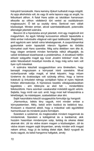 hiányáról tanúskodik. Hans kemény ifjúkort tudhatott maga mögött.
Az apja alkoholista volt, és vagy őt verte laposra vagy az anyját, ha
felbukkant otthon. A fiatal Hans aztán az iskolában hamarosan
elkezdte az otthon védtelenül tűrt verést az osztálytársain
megbosszulni. Ő lett az osztály réme. Senkivel nem vállalt
közösséget. Minden ember, akivel szembetalálkozott, potenciális
ellenséget jelentett számára.
   Bevonni őt a hipnózisba annyit jelentett, mint egy megkövült ént
megpuhítani. Az egyik hétvégi kurzusomon először tapasztalta a
többi ember individuális világával való igazi találkozást. Megtörtént,
amit egyikünk sem tartott volna lehetségesnek. A csoportdinamikai
gyakorlatok során tapasztalt intenzív figyelem és törődés
könnyeket csalt Hans szemébe. Még soha életében nem élte át,
hogy idegen emberek minden fenntartás nélkül elfogadják, és
valódi törődéssel közelítsenek a problémáihoz. A következő hétfőn
először szégyellte magát egy kicsit „érzelmi kitörése" miatt. De
aztán felszabadult mosollyal mondta el, hogy még soha nem volt
ilyen nyílt másokkal.
   A számára készített szuggesztióban arra törekedtem, hogy
bensejét megnyissam a környezet iránti szeretetre. Mivel
rockertípusnak vallja magát, el lehet képzelni, hogy milyen
türelemre és óvatosságra volt szükség ahhoz, hogy a benne
kialakuló új öntudatot nehogy csírájában fojtsa el nyers héjának
hirtelen ellenreakciója. A hipnózisos kezelés válságszakaszában
legalábbis - ami többnyire az első hét -, mindenfélére
felkészültünk. Hans azonban vasakarattal működött együtt velünk.
Sejtette, hogy miről van szó: arról, hogy most kell kihasználnia a
lehetőséget, ha másképpen, szabadabban akar élni.
   Saját használatra készült szuggesztiós formulája így hangzott:
   „Harmonikus, békés lény vagyok, mint minden ember a
környezetemben. Mély, belső erőm tisztává és belátóvá tesz.
Kiveszem a részemet abból, hogy a másokkal való együttélést
harmonikusan és mindenki javára formáljam.
   Szeretem a szüleimet, és megbocsátok mindent magamnak és
mindenkinek. Szeretem a kollégáimat és a barátaimat, akik
hozzám hasonlóan mindannyian szép, boldog és sikeres életet
akarnak élni. Jól és védve érzem magam a közösségben. Jól és
védve érzem magam saját lényemben, amely minden erőt megad
nekem ahhoz, hogy jó és boldog életet éljek. Belül nyugodt és
tiszta vagyok, és belső hangomra hallgatok, amely

72
 