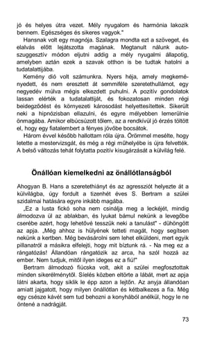 jó és helyes útra vezet. Mély nyugalom és harmónia lakozik
bennem. Egészséges és sikeres vagyok."
   Hansnak volt egy magnója. Szalagra mondta ezt a szöveget, és
elalvás előtt lejátszotta magának. Megtanult nálunk auto-
szuggesztív módon eljutni addig a mély nyugalmi állapotig,
amelyben aztán ezek a szavak otthon is be tudtak hatolni a
tudatalattijába.
   Kemény dió volt számunkra. Nyers héja, amely megkemé-
nyedett, és nem eresztett át semmiféle szeretethullámot, egy
negyedév múlva mégis elkezdett puhulni. A pozitív gondolatok
lassan elérték a tudatalattiját, és fokozatosan minden régi
beidegződést és környezeti károsodást helyettesítettek. Sikerült
neki a hipnózisban ellazulni, és egyre mélyebben lemerülnie
önmagába. Amikor elbúcsúzott tőlem, az a rendkívül jó érzés töltött
el, hogy egy fiatalembert a fényes jövőbe bocsátok.
   Három évvel később hallottam róla újra. Örömmel mesélte, hogy
letette a mestervizsgát, és még a régi műhelyébe is újra felvették.
A belső változás tehát folytatta pozitív kisugárzását a külvilág felé.


      Önállóan kiemelkedni az önállótlanságból
Ahogyan B. Hans a szeretethiányt és az agressziót helyezte át a
külvilágba, úgy fordult a tizenhét éves S. Bertram a szülei
szidalmai hatására egyre inkább magába.
   „Ez a lusta fickó soha nem csinálja meg a leckéjét, mindig
álmodozva ül az ablakban, és lyukat bámul nekünk a levegőbe
cserébe azért, hogy lehetővé tesszük neki a tanulást" - dühöngött
az apja. „Még ahhoz is hülyének tetteti magát, hogy segítsen
nekünk a kertben. Még bevásárolni sem lehet elküldeni, mert egyik
pillanatról a másikra elfelejti, hogy mit bíztunk rá. - Na meg ez a
rángatózás! Állandóan rángatózik az arca, ha szól hozzá az
ember. Nem tudjuk, mitől ilyen ideges ez a fiú!"
    Bertram álmodozó fiúcska volt, akit a szülei megfosztottak
minden sikerélménytől. Síelés közben eltörte a lábát, mert az apja
látni akarta, hogy siklik le épp azon a lejtőn. Az anyja állandóan
amiatt jajgatott, hogy milyen önállótlan és kétbalkezes a fia. Még
egy csésze kávét sem tud behozni a konyhából anélkül, hogy le ne
öntené a nadrágját.

                                                                   73
 