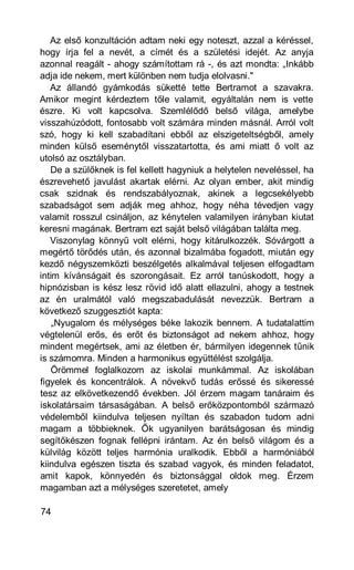 Az első konzultáción adtam neki egy noteszt, azzal a kéréssel,
hogy írja fel a nevét, a címét és a születési idejét. Az anyja
azonnal reagált - ahogy számítottam rá -, és azt mondta: „Inkább
adja ide nekem, mert különben nem tudja elolvasni."
   Az állandó gyámkodás süketté tette Bertramot a szavakra.
Amikor megint kérdeztem tőle valamit, egyáltalán nem is vette
észre. Ki volt kapcsolva. Szemlélődő belső világa, amelybe
visszahúzódott, fontosabb volt számára minden másnál. Arról volt
szó, hogy ki kell szabadítani ebből az elszigeteltségből, amely
minden külső eseménytől visszatartotta, és ami miatt ő volt az
utolsó az osztályban.
   De a szülőknek is fel kellett hagyniuk a helytelen neveléssel, ha
észrevehető javulást akartak elérni. Az olyan ember, akit mindig
csak szidnak és rendszabályoznak, akinek a legcsekélyebb
szabadságot sem adják meg ahhoz, hogy néha tévedjen vagy
valamit rosszul csináljon, az kénytelen valamilyen irányban kiutat
keresni magának. Bertram ezt saját belső világában találta meg.
   Viszonylag könnyű volt elérni, hogy kitárulkozzék. Sóvárgott a
megértő törődés után, és azonnal bizalmába fogadott, miután egy
kezdő négyszemközti beszélgetés alkalmával teljesen elfogadtam
intim kívánságait és szorongásait. Ez arról tanúskodott, hogy a
hipnózisban is kész lesz rövid idő alatt ellazulni, ahogy a testnek
az én uralmától való megszabadulását nevezzük. Bertram a
következő szuggesztiót kapta:
    „Nyugalom és mélységes béke lakozik bennem. A tudatalattim
végtelenül erős, és erőt és biztonságot ad nekem ahhoz, hogy
mindent megértsek, ami az életben ér, bármilyen idegennek tűnik
is számomra. Minden a harmonikus együttélést szolgálja.
   Örömmel foglalkozom az iskolai munkámmal. Az iskolában
figyelek és koncentrálok. A növekvő tudás erőssé és sikeressé
tesz az elkövetkezendő években. Jól érzem magam tanáraim és
iskolatársaim társaságában. A belső erőközpontomból származó
védelemből kiindulva teljesen nyíltan és szabadon tudom adni
magam a többieknek. Ők ugyanilyen barátságosan és mindig
segítőkészen fognak fellépni irántam. Az én belső világom és a
külvilág között teljes harmónia uralkodik. Ebből a harmóniából
kiindulva egészen tiszta és szabad vagyok, és minden feladatot,
amit kapok, könnyedén és biztonsággal oldok meg. Érzem
magamban azt a mélységes szeretetet, amely

74
 
