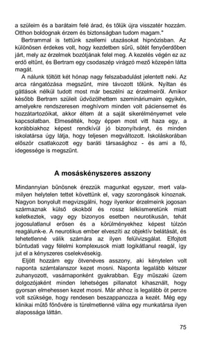 a szüleim és a barátaim felé árad, és tőlük újra visszatér hozzám.
Otthon boldognak érzem és biztonságban tudom magam."
   Bertrammal is tettünk szellemi utazásokat hipnózisban. Az
különösen érdekes volt, hogy kezdetben sűrű, sötét fenyőerdőben
járt, mely az érzelmek bozótjának felel meg. A kezelés végén ez az
erdő eltűnt, és Bertram egy csodaszép virágzó mező közepén látta
magát.
   A nálunk töltött két hónap nagy felszabadulást jelentett neki. Az
arca rángatózása megszűnt, mire távozott tőlünk. Nyíltan és
gátlások nélkül tudott most már beszélni az érzelmeiről. Amikor
később Bertram szüleit üdvözölhettem szemináriumaim egyikén,
amelyekre rendszeresen meghívom minden volt páciensemet és
hozzátartozóikat, akkor éltem át a saját sikerélményemet vele
kapcsolatban. Elmesélték, hogy éppen most vitt haza egy, a
korábbiakhoz képest rendkívül jó bizonyítványt, és minden
iskolatársa úgy látja, hogy teljesen megváltozott. Iskoláskorában
először csatlakozott egy baráti társasághoz - és ami a fő,
idegessége is megszűnt.


               A mosáskényszeres asszony
Mindannyian bűnösnek érezzük magunkat egyszer, mert vala-
milyen helytelen tettet követtünk el, vagy szorongások kínoznak.
Nagyon bonyolult megvizsgálni, hogy ilyenkor érzelmeink jogosan
származnak külső okokból és rossz lelkiismeretünk miatt
keletkeztek, vagy egy bizonyos esetben neurotikusán, tehát
jogosulatlanul erősen és a körülményekhez képest túlzón
reagálunk-e. A neurotikus ember elveszíti az objektív belátását, és
lehetetlenné válik számára az ilyen felülvizsgálat. Elfojtott
bűntudati vagy félelmi komplexusok miatt logikátlanul reagál, így
jut el a kényszeres cselekvésekig.
   Eljött hozzám egy ötvenéves asszony, aki kénytelen volt
naponta számtalanszor kezet mosni. Naponta legalább kétszer
zuhanyozott, vasárnaponként gyakrabban. Egy műszaki üzem
dolgozójaként minden lehetséges pillanatot kihasznált, hogy
gyorsan elmehessen kezet mosni. Már ahhoz is legalább öt percre
volt szüksége, hogy rendesen beszappanozza a kezét. Még egy
klinikai műtő főnővére is türelmetlenné válna egy munkatársa ilyen
alapossága láttán.

                                                                 75
 