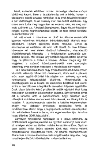 Most, évtizedek elteltével minden tisztasága ellenére csúnya
bőrkiütést kapott. Nem a tisztátalanság volt a hibás, hanem a
szappanok ingerlő anyagai rombolták le az évek folyamán teljesen
a bőr védőrétegét, és az asszony már nem tudott védekezni. Egy
orvos sem tudta megmagyarázni az ekcéma okát, és meg sem
tudta szüntetni azt. A beteg kétségbeesett. Egyre hisztérikusabban
reagált, súlyos migrénrohamokat kapott, és több héten keresztül
munkaképtelen volt.
   Mi volt ennek a mániának az oka? Az állandó mosakodók
gyakran valamilyen öntudatlan bűntudatérzéstől akarnak meg-
szabadulni. Tisztára szeretnék mosni magukat. Ennek az
asszonynak az esetében, aki nem volt férjnél, és csak kétszer-
háromszor élt nemi életet- ráadásul kellemetlen, visszataszító
kísérőjelenségek közepette -, a feldolgozatlan szexualitás szol-
gáltatta az okot. Már iskolás lány korában figyelmeztette az anyja,
hogy ne játsszon a testén a kezével. Amikor mégis úgy tett,
megjelent a szörnyű következményektől való szorongás.
Tizennégy éves korában kezdődött a mosakodási kényszere.
   Ha a tudatalattit majdnem négy évtizeden keresztül ilyen erősen
késztetik valamely reflexszerű cselekvésre, akkor már a páciens
erős, saját együttműködési készségére van szükség egy még
hatékonyabb      felszabadítási     akcióhoz.    Mindenekelőtt  az
összefüggések és a kiváltó ok elemeinek belátását kell elérni,
amire a neurotikusok a legritkább esetekben képesek egyáltalán.
Csak olyan jelentős külső problémák tudják eljuttatni őket idáig,
mint ebben az esetben a kellemetlen ekcéma. Egy figyelmes orvos
azt a tanácsot adta a páciensemnek, hogy próbáljon meg
utánajárni szüntelen szenvedései lelki okainak, és átirányította őt
hozzám. A pszichoterapeuta számára a katatim képélményben,
ahogy már többször említettem, egyedülálló forrás áll
rendelkezésre ahhoz, hogy a legrejtettebb múltbeli eseményeket,
bár szimbolikus formába öntve, ám egyértelműen újra felszínre
hozza (lásd az ötödik fejezetet is).
   Bármilyen hihetetlenül hangozzék is a laikus számára, az
emlékezetünk egyetlen jelenetet és egyetlen eseményt sem veszít
el, amelyen ebben az életben valaha keresztülmentünk. Gyakran
csak egónk, világi énünk számára tűnik úgy, mintha valamit
maradéktalanul elfelejtettünk volna. Az elhárító mechanizmusok
által énünk azonban állandóan csak magát fosztja meg attól, hogy
hozzáférjen életünk kitörölhetetlen nyilvántartásához.

76
 