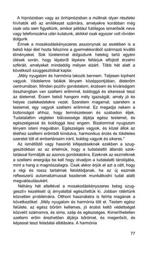 A hipnózisban vagy az önhipnózisban a múltnak olyan részletei
hívhatók elő az emlékezet számára, amelyekre korábban még
csak oda sem figyeltünk, amikor például futólagos ismerősök neve
vagy telefonszáma után kutatunk, akikkel csak egyszer volt röviden
dolgunk.
   Ennek a mosakodáskényszeres asszonynak az esetében is a
belső képi élet hozta felszínre a gyermekkorából származó kiváltó
élményeket. Sok türelemmel dolgoztunk hetekig tartó egyéni
ülések során, hogy lépésről lépésre feltárjuk elfojtott érzelmi
szféráit, amelyeket mindeddig mélyen elzárt. Több hét alatt a
következő szuggesztiókat kapta:
   „Mély nyugalom és harmónia lakozik bennem. Teljesen kipihent
vagyok. Védelemre találok lényem középpontjában, életerőm
centrumában. Minden pozitív gondolatom, érzésem és kívánságom
összhangban van szellemi erőmmel, boldoggá és sikeressé teszi
az életemet. Érzem belső hangom mély igazságát, amely jó és
helyes cselekedetekre vezet. Szeretem magamat, szeretem a
testemet, egy vagyok szellemi erőmmel. Ez megadja nekem a
biztonságot ahhoz, hogy természetesen és szabadon éljek.
Tudatalattim végtelen bölcsessége átjárja egész testemet, és
egészségessé és boldoggá tesz engem. Bizalommal nyugszom
lényem isteni magvában. Egészséges vagyok, és közel állok az
élethez szellemi erőmből kiindulva, harmonikus érzés és tökéletes
szeretet tölt el embertársaim iránt, boldog vagyok és sikeres."
   Az ismétlődő vagy hasonló kifejezéseknek ezekben a szug-
gesztiókban az az értelmük, hogy a tudatalattit állandó szok-
tatással formálják az azonos gondolatokra. Ezeknek az eszméknek
a szellemi energiája be kell hogy olvadjon a tudatalatti tárolójába,
mint a hang a magnószalagra. Csak akkor érjük el azt a célt, hogy
a régi és rossz tartalmak feloldódjanak, ha az új eszmék
reflexszerű automatizmussal kezdenek munkálkodni tudat alatti
megvalósulásukért.
   Néhány hét elteltével a mosakodáskényszeres beteg szug-
gesztív kezelését új árnyalattal egészítettük ki. Jobban rátértünk
közvetlen problémáira. Otthoni használatra is felírta magának a
következőket: „Mély nyugalom és harmónia tölt el. Testem egész
felülete, az egész bőröm kellemes, jó érzést keltő védettséget
közvetít számomra, és sima, szép és egészséges. Kimeríthetetlen
szellemi erőm érezhetően átjárja bőrömet, és megerősíti, és
képessé teszi feladatai ellátására. A harmónia

                                                                 77
 