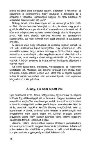 jóleső hulláma árad keresztül rajtam. Szeretem a testemet, és
köszönöm a teremtőmnek, hogy eljuttatott a teljesség és a
szépség e világába. Egészséges vagyok, és mély kötődést és
szeretetet érzek minden élő iránt."
   Sokáig tartott, mire kivezettem ezt az asszonyt a lelki zsák-
utcából. Hatvan terápiás órára járt hozzám, és utána még „pozitív
gondolkodási" és „csoportdinamikai" szemináriumon is részt vett. A
bőre már a hipnózisos kezelés három hónapja alatt is lényegesen
javult. Ami nem sikerült injekciós kúrákkal és szanatóriumi
kezelésekkel, az most sikerült neki saját erejéből, a tudatalattija
erejéből.
   A kezelés után négy hónappal az ekcéma teljesen elmúlt. Ez
volt lelki átállásának külső bizonyítéka. Egy szeminárium után
elmesélte nekem, hogy amikor bemegy a fürdőszobába vagy a
mosdóba a munkahelyén, ahol régebben azonnal elkezdett volna
mosakodni, most mindig a következő gondolat tölti el: „Tiszta és jó
vagyok. A bőröm selymes és tiszta, milyen boldog és elégedett is
vagyok most!"
   Az élete szabadabb, oldottabb, valóságosabb és kiegyensú-
lyozottabb lett. Mindenki, aki ismerte, gratulált neki ahhoz, hogy
láthatóan milyen sokkal jobban van. Most már a cégnél dolgozó
férfiak is nőnek tekintették, nem penészvirágnak, mint régebben.
Megváltozott a kisugárzása.



               A lány, aki nem tudott írni
Egy huszonhét éves, férjes, kétgyerekes egyetemista nő nagyon
különös fogyatékossággal jött el hozzám. Nagyon érzékeny volt,
telepatikus és jövőbe látó élményei voltak, és erről a hipnózisban
is tanúbizonyságot tett, amikor például olyan eseményeket látott és
írt le, amelyek napokkal később tényleg megtörténtek vele az
egyetemen. A zavar, amellyel eljött hozzám a tanulmányait tette
lehetetlenné: nem tudott többé írni. Minden esetben, amikor
jegyzetelni akart, vagy írásban szeretett volna valamit rögzíteni,
írásgátlása támadt, leblokkolt a keze.
   Azonnal valami közelmúltbeli sokkos élményre gyanakodtam,
amire a hipnózis során nagyon hamar rá is bukkantam. A fiatal nőt
pubertáskora óta eltöltötték a gátlások, a belé oltott kisebbségi
komplexusok és a gyengeség érzései. Iskolás korá-

78
 