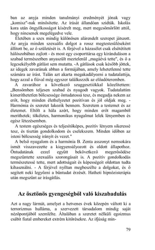 ban az anyja minden tanulmányi eredményét jónak vagy
„komisz"-nak minősítette. Az írását állandóan szidták. Iskolás
kora után öngyilkosságot kísérelt meg, mert megcsömörlött attól,
hogy nincsenek megelégedve vele.
   Életében a szex mindig különösen alárendelt szerepet játszott.
Az anyja minden szexuális dolgot a rossz megtestesüléseként
állított be, az ő születését is. A férjével a házasélet csak elsötétített
hálószobában zajlott - és most egy csoporttársa egy kiránduláson a
szabad természetben anyaszült meztelenül „magáévá tette", és ő a
legcsekélyebb gátlást sem mutatta. -A gátlások csak később jöttek,
az idegek zavarának abban a formájában, amely lehetetlenné tette
számára az írást. Talán azt akarta megakadályozni a tudatalattija,
hogy azzal a fiúval még egyszer találkozzék az előadóteremben.
   A zavarához a következő szuggesztiókkal közelítettem:
„Bensőmben teljesen szabad és nyugodt vagyok. Tudatalattim
kimeríthetetlen bölcsessége öntudatossá tesz, és megadja nekem az
erőt, hogy minden élethelyzetet pozitívan és jól oldjak meg. -
Harmónia és szeretet lakozik bennem. Szeretem a testemet és az
életemet. Eltölt a hála azért, hogy minden erőt magamból
meríthetek; tökéletes, harmonikus nyugalmat lelek lényemben és
egész létezésemben.
   A testem egészséges és teljesítőképes, pozitív lényem sikeressé
tesz, és tisztán gondolkodom és cselekszem. Minden időben az
isteni bölcsesség irányít és vezet."
   A belső nyugalom és a harmónia B. Zenta asszonyt nemsokára
ismét visszavezette a kiegyensúlyozott és oldott állapothoz.
Öntudatának        ezzel     együtt     bekövetkező      megerősödése
megszüntette szexuális szorongásait is. A pozitív gondolkodás
természetessé tette, mert adottságait és képességeit oldottan tudta
kihasználni. - A férjével nyíltan megbeszélte a dolgokat, és ő
segített neki legyőzni a bűntudat érzését. Hatheti hipnózisterápia
után megszűnt az írásgátlás.


    Az ösztönös gyengeségből való kiszabadulás
Azt a nagy lármát, amelyet a hetvenes évek közepén váltott ki a
terrorizmus hulláma, a szervezett társadalom mindig saját
nézőpontjából szemlélte. Általában a szeretet nélküli egoizmus
csábít fiatal embereket extrém kitörésekre. Az ifjúság min-

                                                                      79
 