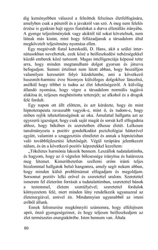 dig keményebben válaszol a felnőttek felszínes életfelfogására,
amelyben csak a pénzről és a javakról van szó. A meg nem felelés
érzése is gyakran hajt egyes fiatalokat a durva ellenállás irányába.
A gyenge teljesítményűek vagy akiktől túl sokat követelnek, nem
látnak más kiutat, mint hogy fellázadjanak a társadalom által
megkövetelt teljesítmény nyomása ellen.
   Egy megtévedt fiatal kereskedő, D. Hans, akit a szülei inter-
nátusokban neveltettek, ezek közé a beilleszkedési nehézségekkel
küzdő emberek közé tartozott. Magas intelligenciája képessé tette
arra, hogy minden megtanulható dolgot gyorsan és játszva
befogadjon. Semmi értelmet nem látott abban, hogy beszálljon
valamilyen keresetért folyó küzdelembe, ami a következő
huszonöt-harminc évre bizonyos külsőleges dolgokhoz láncolná,
anélkül hogy többet is tudna az élet lehetőségeiről. A külvilág
állandó nyomása, hogy végre a társadalom normális tagjává
alakítsa át, teljesen megbénította tetterejét; az alkohol és a drogok
felé fordult.
   Egy napon ott állt előttem, és azt kérdezte, hogy én mint
hipnoterapeuta ravaszabb vagyok-e, mint ő, és tudom-e, hogy
miben rejlik tehetetlenségének az oka. Ámulattal hallgatta azt az
egyszerű igazságot, hogy csak saját magát és sorsát kell elfogadnia
ahhoz, hogy békében és szeretetben élhesse életét. Lelkesen
tanulmányozta a pozitív gondolkodást pszichológiai hátterével
együtt, valamint a szuggesztiós elméletet és annak a hipnózisban
való továbbfejlesztési lehetőségét. Végül terápiára jelentkezett
nálam, és én a következő pozitív képzetekkel kezeltem:
   „Tökéletes harmónia lakozik bennem. Leszállok tudatalattimba,
és hagyom, hogy az ő végtelen bölcsessége irányítsa és határozza
meg létemet. Kimeríthetetlen szellemi erőm iránti teljes
bizalommal hallgatok belső hangomra, amely segít nekem abban,
hogy minden külső problémámat elfogadjam és megoldjam.
Sorsomat pozitív lelki erővel és szeretettel uralom. Szeretettel
ismerem fel életerőm forrását a tudatalattimban, szeretettel bánok
a testemmel, életem szentélyével; szeretettel fordulok
környezetem felé, mert minden lény rendelkezik ugyanazzal az
életenergiával, amivel én. Mindannyian ugyanabból az isteni
erőből állunk.
   Ennek felismerése megkönnyíti számomra, hogy elfelejtsem
apró, önző gyengeségeimet, és hogy teljesen beilleszkedjem az
élet természetes energiakörébe. Isten bennem van. Általa

80
 