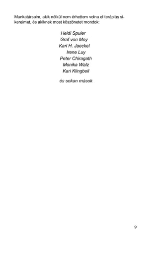 Munkatársaim, akik nélkül nem érhettem volna el terápiás si-
kereimet, és akiknek most köszönetet mondok:

                         Heidi Spuler
                        Graf von Moy
                        Kari H. Jaeckel
                           Irene Luy
                        Peter Chiragath
                          Monika Walz
                          Kari Klingbeil

                        és sokan mások




                                                               9
 