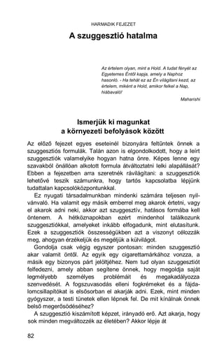 HARMADIK FEJEZET

                A szuggesztió hatalma


                             Az értelem olyan, mint a Hold. A tudat fényét az
                             Egyetemes Éntől kapja, amely a Naphoz
                             hasonló. - Ha tehát ez az Én világítani kezd, az
                             értelem, miként a Hold, amikor felkel a Nap,
                             hiábavaló!
                                                                    Maharishi




                  Ismerjük ki magunkat
             a környezeti befolyások között
Az előző fejezet egyes eseteinél bizonyára feltűntek önnek a
szuggesztiós formulák. Talán azon is elgondolkodott, hogy a leírt
szuggesztiók valamelyike hogyan hatna önre. Képes lenne egy
szavakból önállóan alkotott formula átváltoztatni lelki alapállását?
Ebben a fejezetben arra szeretnék rávilágítani: a szuggesztiók
lehetővé teszik számunkra, hogy tartós kapcsolatba lépjünk
tudattalan kapcsolóközpontunkkal.
   Ez nyugati társadalmunkban mindenki számára teljesen nyil-
vánvaló. Ha valamit egy másik emberrel meg akarok értetni, vagy
el akarok adni neki, akkor azt szuggesztív, hatásos formába kell
öntenem. A hétköznapokban ezért mindenhol találkozunk
szuggesztiókkal, amelyeket inkább elfogadunk, mint elutasítunk.
Ezek a szuggesztiók összességükben azt a viszonyt célozzák
meg, ahogyan érzékeljük és megéljük a külvilágot.
   Gondolja csak végig egyszer pontosan: minden szuggesztió
akar valamit öntől. Az egyik egy cigarettamárkához vonzza, a
másik egy bizonyos párt jelöltjéhez. Nem tud olyan szuggesztiót
felfedezni, amely abban segítene önnek, hogy megoldja saját
legmélyebb      személyes     problémáit     és   megakadályozza
szenvedését. A fogszuvasodás elleni fogkrémeket és a fájda-
lomcsillapítókat is elsősorban el akarják adni. Ezek, mint minden
gyógyszer, a testi tünetek ellen lépnek fel. De mit kínálnak önnek
belső megerősödéséhez?
   A szuggesztió kiszámított képzet, irányadó erő. Azt akarja, hogy
sok minden megváltozzék az életében? Akkor lépje át

82
 