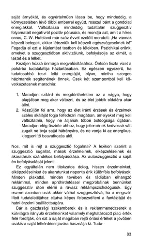 saját árnyékát, és egyértelműen lássa be, hogy mindeddig, a
környezetében lévő többi emberrel együtt, rosszul bánt a gondolati
energiákkal. Változtassa mindeddig tudattalan szuggesztív
folyamatait negatívról pozitív pólusúra, és mondja azt, amit a híres
orvos, C. W. Hufeland már száz évvel ezelőtt mondott: „Ha vannak
képzelt betegek, akkor létezniük kell képzelt egészségeseknek is!"
Fogadja el ezt a kijelentést testben és lélekben. Pszichikai erőnk,
amelyet a szuggesztióban aktivizálunk, befolyásolja az elmét, a
testet és a lelket.
   Kezdjen hozzá önmaga megvalósításához. Öntsön tiszta vizet a
pohárba tudatalattija háztartásában. Ez egészen egyszerű, ha
tudatosabbá teszi lelki energiáját, olyan, mintha szorgos
házimanók segítenének önnek. Csak két szempontból kell kö-
vetkezetesnek maradnia:

  1. Maradjon szilárd és megdönthetetlen az a vágya, hogy
     alapjában meg akar változni, és az élet jobbik oldalára akar
     állni.
  2. Készüljön fel arra, hogy az élet iránti érzések és érzelmek
     széles skáláját fogja felfedezni magában, amelyeket meg kell
     változtatnia, hogy ne álljanak többé boldogsága útjában.
     Maradjon elég őszinte ahhoz, hogy jellemének kedvessé vált
     zugait ne óvja saját hátrányára, és ne vonja ki az energikus,
     kiegyenlítő beavatkozás alól.

Nos, mit is rejt a szuggesztió fogalma? A lexikon szerint a
szuggesztió sugallat, mások érzelmeinek, elképzeléseinek és
akaratának szándékos befolyásolása. Az autoszuggesztió a saját
én befolyásolását jelenti.
    Ez egyáltalán nem titokzatos dolog, hiszen érzelmeinket,
elképzeléseinket és akaratunkat naponta érik különféle befolyások.
Minden plakáttal, minden tévében és rádióban elhangzó
reklámmal, minden apróhirdetéssel megpróbálnak bennünket
szuggesztív úton elérni a ravasz reklámpszichológusok. Egy
eszme azonban csak akkor válhat szuggesztióvá, ha a megszó-
lított tudatalattijához eljutva képes felpezsdíteni a fantáziáját és
hatni érzelmi beállítottságára.
    Bár a gazdasági szakemberek és a reklámmenedzserek a
külvilágra irányuló érzelmeinket valamely meghatározott piaci érték
felé fordítják, ön ezt a saját magában rejlő óriási értéket a jövőben
csakis a saját létkérdései javára használja ki. Tuda-

                                                                  83
 