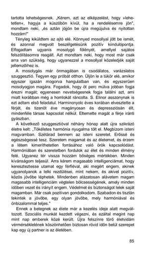 tartotta lehetségesnek. „Kérem, azt az elképzelést, hogy »lehe-
tetlen«, hagyja a küszöbön kívül, ha a rendelésemre jön",
mondtam neki, „és aztán jöjjön be újra megújulva és nyitottan
hozzám!"
   Tényleg kiküldtem az ajtó elé. Könnyed mosollyal jött be ismét,
és azonnal megvolt beszélgetésünk pozitív kiindulópontja.
Elfogadtam ugyanis mosolygó fölényét, amellyel sajátos
felszólításomra reagált. Azt mondtam neki, hogy most már csak
arra van szükség, hogy ugyanezzel a mosollyal közeledjék saját
jellemzőihez is.
   A mosolygás már önmagában is csodálatos, varázslatos
szuggesztió. Tegyen egy próbát otthon. Üljön le a tükör elé, amikor
egyszer igazán mogorva hangulatban van, és egyszerűen
mosolyogjon magára. Fogadok, hogy öt perc múlva jobban fogja
érezni magát; egyenesen nevetségesnek fogja találni azt, ami
miatt korábban még a homlokát ráncolta. S. Elinor asszonynak is
ezt adtam első feladatul. Harmincnyolc éves korában elvesztette a
férjét, és tizenöt éve magányosan és depressziósán élt,
mindenféle társas kapcsolat nélkül. Eltemette magát a férje iránti
gyászban.
    A következő szuggesztióval néhány hónap alatt újra szikrázó
életre kelt: „Tökéletes harmónia nyugalma tölt el. Megbízom isteni
magvamban. Szétárad bennem az isteni szeretet. Erőssé és
egészségessé tesz. Szeretem magamat és az életemet, és érzem
a létem kimeríthetetlen forrásához való örök kapcsolódást.
Harmóniában és szeretetben fordulok az élet és minden élmény
felé. Ugyanez tér vissza hozzám bőséges mértékben. Minden
kívánságom teljesül. Arra kérem magasabb intelligenciámat, hogy
kereszteztesse utamat egy férfiéval, aki megért engem, akinek
ugyanolyanok a lelki rezdülései, mint nekem, és akivel pozitív,
közös jövőbe léphetek. Mindenben alázatosan alávetem magam
magasabb intelligenciám végtelen bölcsességének, amely minden
időben vezet és irányít engem. Védelmet és biztonságot lelek saját
magamban. Már csak pozitívan gondolkodom. Szabadon és tisztán
tekintek a jövőbe, egy olyan jövőbe, mely harmóniával és
önbizalommal teljes."
    Ennek a betegnek az élete már a kezelés ideje alatt megvál-
tozott. Szociális munkát kezdett végezni, és ezáltal megint nap
mint nap emberek közé került. Újra felszínre törő életvidám
vérmérsékletének köszönhetően biztosan rövid időn belül szerepet
kap egy új partner is az életében.

                                                                85
 