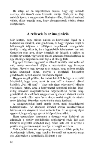 Ha átlépi az ön képzeletének határát, hogy egy idősödő
asszony, aki tizenöt éven keresztül múltja élményeit és férje
emlékét ápolta, a szuggesztiók által újra vidám, életközeli emberré
válhat, akkor engedje meg, hogy elmagyarázzak néhány fontos
összefüggést.


               A reflexek és az imagináció
Már leírtam, hogy milyen naivan és közvetlenül fogad be a
tudatalattink mindent, amit gondolunk, és hogy végtelen erejét és
bölcsességét teljesen a belétáplált impulzusok támogatására
fordítja - még akkor is, ha a legostobább feladatokról van szó.
Gondoljon csak arra, ahogy némelyik nő felugrik a székre, ha
meglát egy egeret, vagy ahogy mások esténként bekukkantanak az
ágy alá, hogy megnézzék, nem bújt-e el ott egy férfi.
   Egy apró félelmi szuggesztió az állandó ismétlés miatt reflexszé
vált, amely akaratlanul előjön a tudatalattiból egy bizonyos
időben. Figyelje meg egyszer saját magán, hogy milyen sokféle
reflex szunnyad önben, melyek a megfelelő helyzetben
gondolkodás nélkül azonnal működésbe lépnek.
   Hogyan reagál például, ha valaki hátulról befogja a szemét?
Megfordul, hogy lássa, miről is van szó? - Azonnal elkezd
kiabálni: „Na! Mi van?" - Vagy már régen odacsapott? Minden
viselkedési reflex, azaz a környezettel szembeni minden érzel-
mileg irányított magatartásforma helyettesíthető pozitív szug-
gesztiókkal. Az életközeli szuggesztiók egyenesen életének valódi
magvát veszik célba: újra össze akarja szedni magát, és minden
erejét jelenlegi, közvetlen, valós életére akarja fordítani.
   A szuggesztiókkal hatni annyit jelent, mint összedolgozni
tudatalattinkkal. Az állandóan ismételt szavak következménye
fokozatos, ám kényszerű tudati változás lesz. Ez az igazság olyan
egyszerű, hogy még egy gyerek is képes kihasználni.
   Ilyen tapasztalatot szereztem a tizenegy éves Szásával. Az
édesanyja a pozitív gondolkodás segítségével rövid idő alatt
többéves migréntől szabadult meg. Szása látta ezt, és átvette a
pozitív szuggesztió sémáját, amellyel az anyját kezeltem.
   Volt a jobb kezén két csúnya nagy szemölcs, a lábán pedig hat.
Az édesanyja hallotta, hogy napokon keresztül azt mormolja maga
elé, „tűnjenek el a szemölcsök. Eltűnnek a sze-

86
 