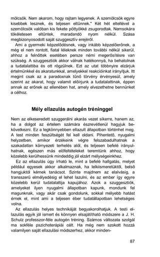 mölcsök. Nem akarom, hogy rajtam legyenek. A szemölcsök egyre
kisebbek lesznek, és teljesen eltűnnek." Két hét elteltével a
szemölcsök valóban kis fekete pöttyökké zsugorodtak. Nemsokára
tökéletesen    eltűntek,   maradandó     nyom     nélkül.    Szása
megbizonyosodott saját szuggesztív erejéről.
   Ami a gyermeki képzelődésnek, vagy inkább képzelőerőnek, a
még el nem rontott, fiatal léleknek minden további nélkül sikerül,
ahhoz a felnőttek esetében persze némi megerősítésre van
szükség. A szuggesztiók akkor válnak hatékonnyá, ha behatolnak
a tudatalattiba és ott rögzülnek. Ezt az utat többnyire elzárjuk
értelmünkkel és akaratunkkal, amelyekkel reakcióinkat irányítjuk. Itt
megint csak az a paradoxnak tűnő törvény érvényesül, amely
szerint az akarat, hogy valamit előírjunk a tudatalattinak, éppen
annak az erőnek az ellenében hat, amely elvezethetne bennünket
a célhoz.



           Mély ellazulás autogén tréninggel
Nem az elkeseredett szuggerálni akarás vezet sikerre, hanem az,
ha a dolgot az értelem számára észrevétlenül hagyjuk be-
következni. Ez a legkönnyebben ellazult állapotban történhet meg.
A test minden feszültségét fel kell oldani. Pihentető, nyugalmi
helyzetben, amikor érzékeink végre felszabadulhatnak a
szakadatlan környezeti terhelés alól, és teljesen befelé irányul-
hatnak, egészen más előfeltételeket teremtünk ahhoz, hogy
közelebb kerülhessünk mindeddig jól elzárt mélységeinkhez.
   Ez az ellazulás úgy írható le, mint a befelé hallgatás, melyet
például egyesek akkor alkalmaznak, ha lelkiismeretüktől, belső
hangjuktól kérnek tanácsot. Szinte majdnem az elalvásig, a
transszerű elmélyedésig el lehet lazulni, és az ember így egyre
közelebb kerül tudatalattija kapujához. Azok a szuggesztiók,
amelyeket ilyen nyugalmi állapotban kapunk, mondunk fel
magunknak, vagy akár csak gondolunk, sokkal mélyebb hatást
érnek el, mint ami a teljesen éber tudatállapotban lehetséges
volna.
   Az ellazulás helyes technikáját begyakorolhatjuk. A testi el-
lazulás egyik jól ismert és könnyen elsajátítható módszere a J. H.
Schulz professzor-féle autogén tréning. Számos változata szolgál
ma sokféle pszichoterápiái célt. Ha még nem szokott hozzá
valamilyen saját ellazulási módszerhez, akkor minden-

                                                                  87
 