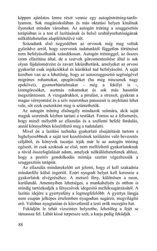 képpen ajánlatos lenne részt vennie egy autogéntréning-tanfo-
lyamon. Sok magániskolában és más oktatási helyen kínálnak
ilyeneket minden városban. Az autogén tréning a szuggesztiós
terápiában is a test el lazításának és belső szabályozhatóságának
nélkülözhetetlen alapfeltételévé vált.
   Századunk első negyedében az orvosok még meg voltak
győződve arról, hogy szerveink tudatunktól független történései
nem befolyásolhatók szándékosan. Autogén tréninggel, az összes
izom ellazítása által, de a szervek görcsmentesítése által is sok
olyan fájdalomérzést és zavart leküzdhetünk, amelyeket az orvosi
gyakorlat csak injekciókkal és kúrákkal tud befolyásolni. A saját
kezében van az a lehetőség, hogy az autoszuggesztió segítségével
migrénes rohamokat, epegörcsöket (ha még nincsenek nagy
epekövei), gyomorbántalmakat - még a fekélyt is -,
izomgörcsöket, asztmás rohamokat és sok más hasonlót
megszüntessen. A vizsgadrukkot, a pirulást, a stresszt, gyakran a
magas vérnyomást és a szív neurotikus panaszait is enyhíteni lehet
vele, sőt ezek esetenként meg is szüntethetők.
   Az autogén tréning elsősegély mindazok számára, akik saját
maguk szeretnék kézben tartani a testüket. Fontos az a felismerés,
hogy minél mélyebb az ellazulás és a szellemi befelé fordulás,
annál könnyebben közelíthető meg a tudatalatti.
   Mivel én a lazítási technika gyakorlati elsajátítását tartom a
leghelyesebbnek a saját test kezelésének területére való bevezetés
céljából, és könyvek tucatjai írják már le az autogén tréning
egészét, itt csak azoknak az első, nem mellőzhető gyakorlatoknak
a rövid összefoglalását adom, amelyek nélkülözhetetlenek ahhoz,
hogy a pozitív gondolkodás mintája szerint végezhessük a
szuggesztiós terápiát.
   Az ellazulás mindenekelőtt azt jelenti, hogy el kell szakadnia
mindenféle külső ingertől. Ezért nyugodt helyet kell keresnie a
gyakorlatok elvégzéséhez. A metsző fény, különösen a neon,
kerülendő. Amennyiben lehetséges, a munkahelyén és otthon is
mindig tartózkodjék a fénycsövek idegesítő melléksugárzásától. A
lazítás idejére a gyertyafény a legmegfelelőbb. A gyertya lángja
nem csupán jelképes értelemben nyugodtan sugárzó, megvilágító
erő. Valóban nyugtatóan és közvetlenül a testi erők mezejére hat.
   Feküdjön le tehát vízszintes helyzetbe, lehetőleg a fejét se
támassza fel. Lábát kissé terpessze szét, a karja pedig feküdjék

88
 