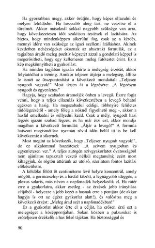 Ha gyorsabban megy, akkor örüljön, hogy képes ellazulni és
mélyen feloldódni. Ha hosszabb ideig tart, ne veszítse el a
türelmét. Akkor másoknál sokkal nagyobb szüksége van arra,
hogy következetesen időt szakítson testének el lazítására. Az
biztos, hogy mindenképpen sikerülni fog, csak az a kérdés,
mennyi időre van szüksége az igazi szellemi átálláshoz. Akinek
kezdetben nehézségeket okoznak az absztrakt formulák, az a
tagjaiban áradó meleg pozitív képzetét azzal a gondolati képpel is
megerősítheti, hogy egy kellemesen meleg fűtőtestet érint. Ez a
kép megkönnyítheti a gyakorlást.
   Ha minden tagjában igazán elérte a melegség érzését, akkor
folytatódhat a tréning. Amikor teljesen átjárja a melegség, állítsa
le ismét az összpontosítást a következő mondattal: „Teljesen
nyugodt vagyok!" Most térjen át a légzésére: „A légzésem
nyugodt és egyenletes."
   Hagyja, hogy szabadon áramoljék önben a levegő. Észre fogja
venni, hogy a teljes ellazulás következtében a levegő behatol
egészen a hasig. Ha megszabadul eddigi, többnyire felületes
tüdőlégzésétől - amely főleg a nőknél figyelhető meg -, akkor a
hasfal emelkedni és süllyedni kezd. Csak a mély, nyugodt hasi
légzés igazán szabad légzés, és ha már érzi ezt, akkor mondja
magában a következő formulát: „Átjár a levegő!" A formula
hatszori megismétlése nyomán rövid időn belül itt is be kell
következnie a sikernek.
   Most megint az következik, hogy „Teljesen nyugodt vagyok!",
de ez alkalommal hozzáteszi: „A szívem nyugodtan és
egyenletesen ver." A teljes autogén szívgyakorlatot óvatosságból
nem ajánlatos tapasztalt vezető nélkül megtanulni; ezért most
kihagyjuk, és rögtön áttérünk az utolsó, szerintem fontos lazítási
előkészületre.
   A köldöke fölött öt centiméterre lévő helyre koncentrál, amely
mögött, a gerincoszlop és a hasfal között, a legnagyobb ideggóc, a
plexus solaris, más néven a napfonadék helyezkedik el. Ha rátér
erre a gyakorlatra, akkor esetleg - az érzések jobb irányítása
céljából - helyezze a jobb kezét a hasnak erre a pontjára (de akkor
hagyja is ott az egész gyakorlat alatt!), és valósítsa meg a
következő érzést: „Meleg árad szét a napfonadékban!"
   Ez a gyakorlat akkor érte el a célját, ha erősen érzi ezt a
melegséget a középpontjában. Sokan közben a pulzusukat is
erőteljesen érzékelik a has felső tájékán. Ha biztonsággal és

90
 