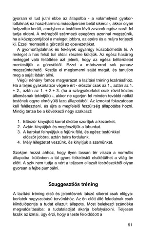 gyorsan el tud jutni ebbe az állapotba - a valamelyest gyakor-
lottaknak ez húsz-harminc másodpercen belül sikerül -, akkor olyan
helyzetbe került, amelyben a testében lévő zavarok egész sorát fel
tudja oldani. A méregből származó epegörcs azonnal megszűnik,
ha a középpontjából a meleget jobbra, az epére és a májra terjeszti
ki. Ezzel mentesíti a görcstől az epevezetéket.
   A gyomorfájdalmak és fekélyek ugyanígy küszöbölhetők ki. A
meleget a has felső bal oldali részére küldjük. Az egész hasüreg
meleggel való feltöltése azt jelenti, hogy az egész bélterületet
mentesítjük a görcsöktől. Ezzel a módszerrel sok panasz
megszüntethető. Kezdje el megismerni saját magát, és tanuljon
meg a saját lábán állni.
   Végül néhány fontos magyarázat a lazítási tréning lezárásához.
Ha a teljes gyakorlatsor végére ért - először csak az 1., aztán az 1.
+ 2., aztán az 1. + 2.+ 3. (ha a szívgyakorlatot csak rövid köztes
állomásnak tekintjük) -, akkor ne ugorjon fel minden további nélkül
testének egyre elmélyülő laza állapotából. Az izmokat fokozatosan
kell feléleszteni, és újra a megfelelő feszültség állapotába hozni.
Mindig tartsa be a következő négy szakaszt:

  1. Először kinyújtott karral ökölbe szorítjuk a kezünket.
  2. Aztán kinyújtjuk és megfeszítjük a lábunkat.
  3. A karokat felnyújtjuk a fejünk fölé, és egész testünkkel
     először jobbra, aztán balra fordulunk.
  4. Mély lélegzetet veszünk, és kinyitjuk a szemünket.

Szokjon hozzá ahhoz, hogy ilyen lassan tér vissza a normális
állapotba, különben a túl gyors felkeléstől elsötétülhet a világ ön
előtt. A szív nem tudja a vért a teljesen ellazult testrészekből olyan
gyorsan a fejbe pumpálni.



                    Szuggesztiós tréning
A lazítási tréning első és jelentősnek látszó sikerei csak előgya-
korlatok nagyszabású tervünkhöz. Az ön előtt álló feladatnak csak
kiindulópontja a tudat ellazult állapota. Most belekezd szándéka
megvalósításába: a tudatalattiját akarja befolyásolni. Teljesen
lazák az izmai, úgy érzi, hogy a teste feloldódott a

                                                                  91
 