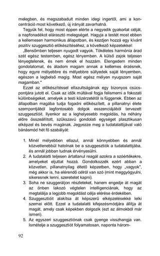 melegben, és megszabadult minden idegi ingertől, ami a kon-
centráció most következő, új irányát zavarhatná.
   Tegyük fel, hogy most éppen elérte a negyedik gyakorlat célját,
a napfonadékot elárasztó melegséget. Hagyja a testét most ebben
a kellemesen harmonikus állapotban, és kezdjen hozzá egy kívánt
pozitív szuggesztió előkészítéséhez, a következő képzetekkel:
   „Bensőmben teljesen nyugodt vagyok. Tökéletes harmónia árad
szét egész testemben, egész lényemben. A külső zajok teljesen
lényegtelenek, és nem érnek el hozzám. Elengedem minden
gondolatomat, és átadom magam annak a kellemes érzésnek,
hogy egyre mélyebbre és mélyebbre süllyedek saját lényemben,
egészen a legbelső magig. Most egész mélyen nyugszom saját
magamban."
   Ezzel az előkészítéssel ellazultságának egy bizonyos csúcs-
pontjára jutott el. Csak az idők múltával fogja felismerni a fokozati
különbségeket, amelyek a testi közérzetétől is függenek. Ebben az
állapotban magába tudja fogadni előkészített, a pillanatnyi élete
szempontjából legfontosabb dolgok esszenciájából tervezett
szuggesztióit. Ilyenkor az a leghelyesebb megoldás, ha néhány
előre összeállított, szűkszavú gondolati egységet plasztikusan
elképzel és bevés magának. Jegyezze meg a tudatalattijával való
bánásmód hét fő szabályát:

  1. Minél mélyebben ellazul, annál könnyebben és annál
     közvetlenebbül hatolnak be a szuggesztiók a tudatalattijába,
     és annál jobban tudnak érvényesülni.
  2. A tudatalatti teljesen ártatlanul reagál azokra a szóértékekre,
     amelyeket eljuttat hozzá. Gondolkozzék ezért abban a
     közvetlen, pillanatnyilag éltető képzetben, hogy „vagyok",
     még akkor is, ha elérendő célról van szó (mint meggyógyulni,
     sikeresnek lenni, szeretetet kapni).
  3. Soha ne szuggeráljon részleteket, hanem engedje át magát
     az önben lakozó végtelen intelligenciának, hogy az
     megtalálja a legjobb megoldást célja elérése érdekében.
  4. Szuggesztióit alakítsa át képszerű elképzelésekké lelki
     szemei előtt. Ezzel a tudatalatti kifejezésmódjára állítja át
     magát, amely csak képekben dolgozik (ezt az álmokból már
     ismeri).
  5. Az egyszeri szuggesztiónak csak gyenge visszhangja van.
     Ismételje a szuggesztiót folyamatosan, naponta három-

92
 