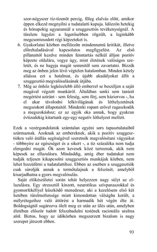szor-négyszer tíz-tizenöt percig, főleg elalvás előtt, amikor
     éppen elkezd megnyílni a tudatalatti kapuja. Időzzön hetekig
     és hónapokig ugyanannál a szuggesztiós tevékenységnél. A
     türelem legyőzi a legerősebben rögzült, a leginkább
     megcsontosodott régi képzeteket is.
  6. Gyakorlatai közben mellőzzön mindennemű kritikát, illetve
     előrehaladásával kapcsolatos megfigyelést. Az első
     pillanattól kezdve minden fenntartás nélkül álljon pozitív
     képzete oldalára, vegye úgy, mint életének valóságos sze-
     letét, és ne hagyja magát semmitől sem zavartatni. Bízzék
     meg az önben jelen lévő végtelen hatalomban. Minden kétely
     aláássa ezt a hatalmat, és újabb akadályokat állít a
     szuggesztió megvalósulásának útjába.
  7. Még az önhöz legközelebb álló emberrel se beszéljen a saját
     magával végzett munkáról. Általában senki sem tanúsít
     megértést aziránt - sem feleség, sem férj, sem háziorvos -, ha
     el akar távolodni lelkivilágának és léthelyzetének
     megszokott állapotaitól. Mindenki ropant erővel ragaszkodik
     a megszokáshoz; ez az egyik oka annak, hogy gyakran
     évtizedekig kitartunk egy-egy negatív léthelyzet mellett.

Ezek a vezérgondolatok számtalan egyéni sors tapasztalataiból
származnak. Azoknak az embereknek, akik a pozitív szuggesz-
tiókra való átállás segítségével szeretnék megvalósítani vágyaikat
- többnyire az egészséget és a sikert -, a tíz százaléka nem tudja
elengedni magát. Ők azon kevesek közé tartoznak, akik nem
képesek az ellazulásra. Mindaddig, amíg éber tudatukat nem
tudják teljesen kikapcsolni szuggesztiós munkájuk közben, nem
lehet hozzáférni a tudatalattihoz. Ebben az esetben a szuggesztiók
csak súrolják annak a termőtalajnak a felszínét, amelyből
kisarjadhatna a gyors megvalósulás.
   Saját előkészületei során tehát helyezzen nagy súlyt az el-
lazulásra. Egy stressztől kínzott, neurotikus szívpanaszokkal és
gyomorfekéllyel küszködő menedzser, aki a kezelésem első két
hetében türelmetlensége miatt kimondottan válságba került, a
mélyrétegeihez való áttörést a harmadik hét végén élte át.
Boldogságtól sugározva ölelt meg ez után az ülés után, amelyben
életében először tudott felszabadulni testének racionális uralma
alól. Biztos, hogy az időközben megszerzett bizalom is nagy
szerepet játszott ebben.

                                                                93
 