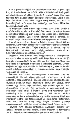 A jó, a pozitív szuggesztió képszerűvé alakítása (4. pont) úgy
hat, mint a diszkóban az erősítő: feltartóztathatatlanul érvényesül.
A tudatalatti csak képekben dolgozik. A „munka" fogalmából talán
fát vágó férfi, a „szabadság"-ból repülő madár lesz. Ezért rögtön
képi formában hozza létre vágya elképzelését, és akkor a
tudatalattijának már nem lesz szüksége tolmácsra. Közvetlen
kapcsolatba került vele.
   Jó megoldást talált nálam egy tizenöt éves diák, akinek a
minősítése bizonytalan volt az első félév végén. A lazítási tréning
és öntudata felépítése után tanulási képessége ismét erőteljesen
növekedni kezdett. Újra örömet szerzett neki a tanulás, és
útravalóul napi használatra a következő szuggesztiót adtam neki:
   „Harmónia és erő van bennem. Minden reggel előre örülök az
iskolának. Könnyedén befogadok és azonnal megjegyzek mindent.
A figyelmem zavartalan. Teljes mértékben a tanulás tárgyára
koncentrálok. Minden, amit végiggondoltam, azonnal és
hiánytalanul rögzül az emlékezetemben."
   Végezetül lelki szemei előtt megjelenítette a bizonyítvány-
osztást, amikor a tanár gratulál neki, hogy ilyen gyorsan és jól
behozta a lemaradását. A már elért cél ilyen képi formában való
felidézése a legerősebb ösztönzés a tudatalatti számára. Minden
erejét latba fogja vetni, és minden feltételt meg fog teremteni - mint
ennek a diáknak az esetében is - annak érdekében, hogy a képet a
valóságba helyezze át.
   Álmaiból már ismeri mélyrétegeinek szimbolikus képi él-
ményvilágát. Vannak olyan pillanatok, amelyekben a tudat-
alattinkból nappali álommal kerülnek felszínre rég elfeledett képek.
Biztosan emlékszik olyan alkalmakra, amikor úgy látszott, hogy
hirtelen egy forma, egy mozdulat, egy dallam egészen más
dimenziókba viszi el. Egy emlékkép a gyerekkorából, egy
különösen szép emlék a múltból életre kelt valamilyen külső
körülmény miatt. Ugyanilyen módon, csak éppen fordítva
programozhat be a tudatalattijába egy pozitív szuggesztióval, egy
intenzíven élethű kép felidézésével új, maradandó tartalmakat.
Most ön határozza meg, hogy milyen elképzelt jövőkép
megvalósulásáért kell latba vetnie tudatalattijának összes erejét.
   Figyeljen meg sikeres embereket, olyanokat, akiknek, úgy
látszik, minden azonnal sikerül. Nekik megvan a tehetségük
ahhoz, hogy tudattalan energiáikat pozitívan irányítsák, és

                                                                   95
 