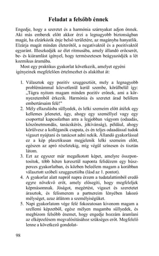 Feladat a felsőbb énnek
Engedje, hogy a szeretet és a harmónia szárnyakat adjon önnek.
Aki más emberek előtt akkor érzi a legnagyobb biztonságban
magát, ha elzárkózik énje belső területére, az magányba hanyatlik.
Elzárja magát minden életerőtől, a negatívaktól és a pozitívaktól
egyaránt. Illeszkedjék az élet ritmusába, amely állandó erőcserét,
be- és kiáramlást igényel, hogy természetesen beágyazódjék a lét
kozmikus áramába.
  Most egy praktikus gyakorlat következik, amelyet egyéni
igényeinek megfelelően értelmezhet és alakíthat át:

  1. Választok egy pozitív szuggesztiót, mely a legnagyobb
     problémámmal közvetlenül kerül szembe, körülbelül így:
     „Tágra nyitom magam minden pozitív erőnek, ami a kör-
     nyezetemből érkezik. Harmónia és szeretet árad belőlem
     embertársaim felé!"
  2. Mély ellazulásba süllyedek, és lelki szemeim előtt átélek egy
     kellemes jelenetet, úgy, ahogy egy személlyel vagy egy
     csoporttal kapcsolatban arra a legjobban vágyom (odaadás,
     köszönetmondás, tanácskérés, jókívánság), például, ahogy
     körülvesz a kolléganők csapata, és én teljes odaadással tudok
     vigaszt nyújtani és tanácsot adni nekik. Állandó gyakorlással
     ez a kép plasztikusan megjelenik lelki szemeim előtt,
     egészen az apró részletekig, míg végül színesen és tisztán
     látom.
  3. Ezt az egyszer már megalkotott képet, amelyre összpon-
     tosítok, több héten keresztül naponta felidézem egy húsz-
     perces gyakorlatban, és közben beleélem magam a korábban
     választott szóbeli szuggesztióba (lásd az 1. pontot).
  4. A gyakorlat alatt napról napra érzem a tudatalattimból eredő
     egyre növekvő erőt, amely elősegíti, hogy megfeleljek
     képmásomnak. Jóságot, megértést, vigaszt és szeretetet
     árasztok, és felismerem a partnereim lényében lakozó
     mélységet, azaz átlátom a személyiségüket.
  5. Napi gyakorlatom vége felé fokozatosan kivonom magam a
     szellemi képzetből, egész mélyen magamba süllyedek, és
     megbízom felsőbb énemet, hogy engedje hozzám áramlani
     az elképzelésem megvalósításához szükséges erőt. Megfelelő
     lenne a következő gondolat-

98
 