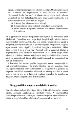 képzet: „Tökéletesen megbízom felsőbb énemben. Minden erő bennem
  van. Szeretnek és megbecsülnek a munkatársaim, és mindenki
  bizalommal fordul hozzám." 6. Gyakorlatom végén ismét teljesen
  visszatérek az éber tudatállapotba, úgy, hogy háromig számolok, és a
  következő szavakkal ébresztem fel magam:
      a) A karom és a lábam szabad és könnyű.
      b) Kinyújtóztatom egész testemet, szabad és könnyű vagyok.
      c) Tiszta a fejem. Kinyitom a szemem, már teljesen felébredtem és
         felfrissültem.

Ezt a gyakorlatot minden elképzelhető léthelyzetre és problémára lehet
alkalmazni. Gondoljon arra, hogy képi imaginációját minden érintett
szempontjából pozitívan állítsa be, és a szóbeli szuggesztióval együtt a
befejezett jelenben helyezze el. A jövőbe helyezett elképzelések, vagy az
olyan szavak, mint „fogok", érintetlenül hagyják a tudatalattit. Akkor
önnel együtt ő is a jövőre vár. Azonnal, már a gyakorlat közben a
megvalósításra kell késztetnie tudatalattiját, és a kívánt dolgot máris
teljesen át kell élnie. Soha ne problémával menjen felsőbb énjéhez, hanem
mindig a megoldással. Lássa tehát magát boldognak és elégedettnek az
elért cél állapotában.
   A harmónia és a szeretet pozitív szuggesztiói hamar visszajuttatják az
élet energiafolyamatába - és aligha tévedek, ha azt mondom, hogy
felvirágzást tapasztal teste háztartásában is. Megszűnnek a görcsök, az
elégtelen működések normálisra változnak, és sápatag arcszíne is eleven
pirosra vált. A szív és a keringési rendszer szabadon és lendületesen
dolgozik. Ön az élet jobbik fele mellett döntött.



     Szuggesztiókatalógus - amelyből választhat
Bármilyen bonyolultnak tűnik is az élet, a lelki szférában mégis minden
néhány egyszerű alapfunkcióra vezethető vissza. A leggyakrabban
felvetődő problémákat - személyre szabott formájukkal az ön életében is -
többnyire meg lehet oldani a következő szuggesztiók segítségével:




                                                                      99
 