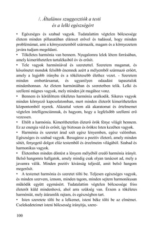 /. Általános szuggesztiók a testi
                     és a lelki egészségért
• Egészséges és szabad vagyok. Tudatalattim végtelen bölcsessége
életem minden pillanatában eláraszt erővel és tudással, hogy minden
problémámat, ami a környezetemből származik, magam és a környezetem
javára tudjam megoldani.
• Tökéletes harmónia van bennem. Nyugalomra lelek létem forrásában,
amely kimeríthetetlen tartalékaiból óv és erősít.
• Tele vagyok harmóniával és szeretettel. Szeretem magamat, és
köszönetet mondok felsőbb énemnek azért a mélyemből származó erőért,
amely a legjobb irányba és a tökéletesebb élethez vezet. - Szeretem
minden embertársamat, és ugyanilyen odaadást tapasztalok
mindenhonnan. Az életem harmóniában és szeretetben telik. Lelki és
szellemi mágnes vagyok, mely minden jót magához vonz.
• Bennem és körülöttem tökéletes harmónia uralkodik. Sikeres vagyok
minden környező kapcsolatomban, mert minden életerőt kimeríthetetlen
központomból nyerek. Alázattal vetem alá akaratomat és értelmemet
végtelen intelligenciámnak, és hagyom, hogy a legfelsőbb szellemi erő
vezessen.
• Eltölt a harmónia. Kimeríthetetlen életerő örök fénye világít bennem.
Ez az energia véd és erősít, így biztosan és örökre Isten kezében vagyok.
• Harmónia és szeretet árad szét egész lényemben, egész valómban.
Egészséges és szabad vagyok. Besugároz a pozitív életerő, amely minden
sötét, fenyegető dolgot elűz testemből és érzelmeim világából. Szabad és
harmonikus vagyok.
• Életemben minden döntést a lényem mélyéből eredő harmónia irányít.
Belső hangomra hallgatok, amely mindig csak olyan tanácsot ad, mely a
javamra válik. Minden pozitív kívánság teljesül, amit belső hangom
megerősít.
• A testemet harmónia és szeretet tölti be. Teljesen egészséges vagyok,
és minden szervem, izmom, minden tagom, minden sejtem harmonikusan
működik együtt egymásért. Tudatalattim végtelen bölcsessége friss
életerőt küld mindenhová, ahol arra szükség van. Érzem a tökéletes
harmóniát, mely átáramlik rajtam, és egészségben tart.
• Isten szeretete tölti be a lelkemet, isteni béke tölti be az elmémet.
Cselekedeteimet isteni bölcsesség irányítja, szere-

100
 