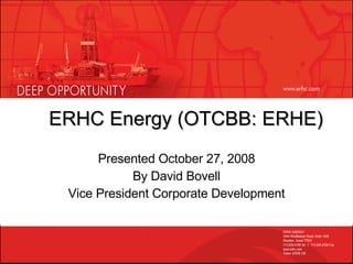 ERHC Energy (OTCBB: ERHE) Presented October 27, 2008 By David Bovell Vice President Corporate Development 