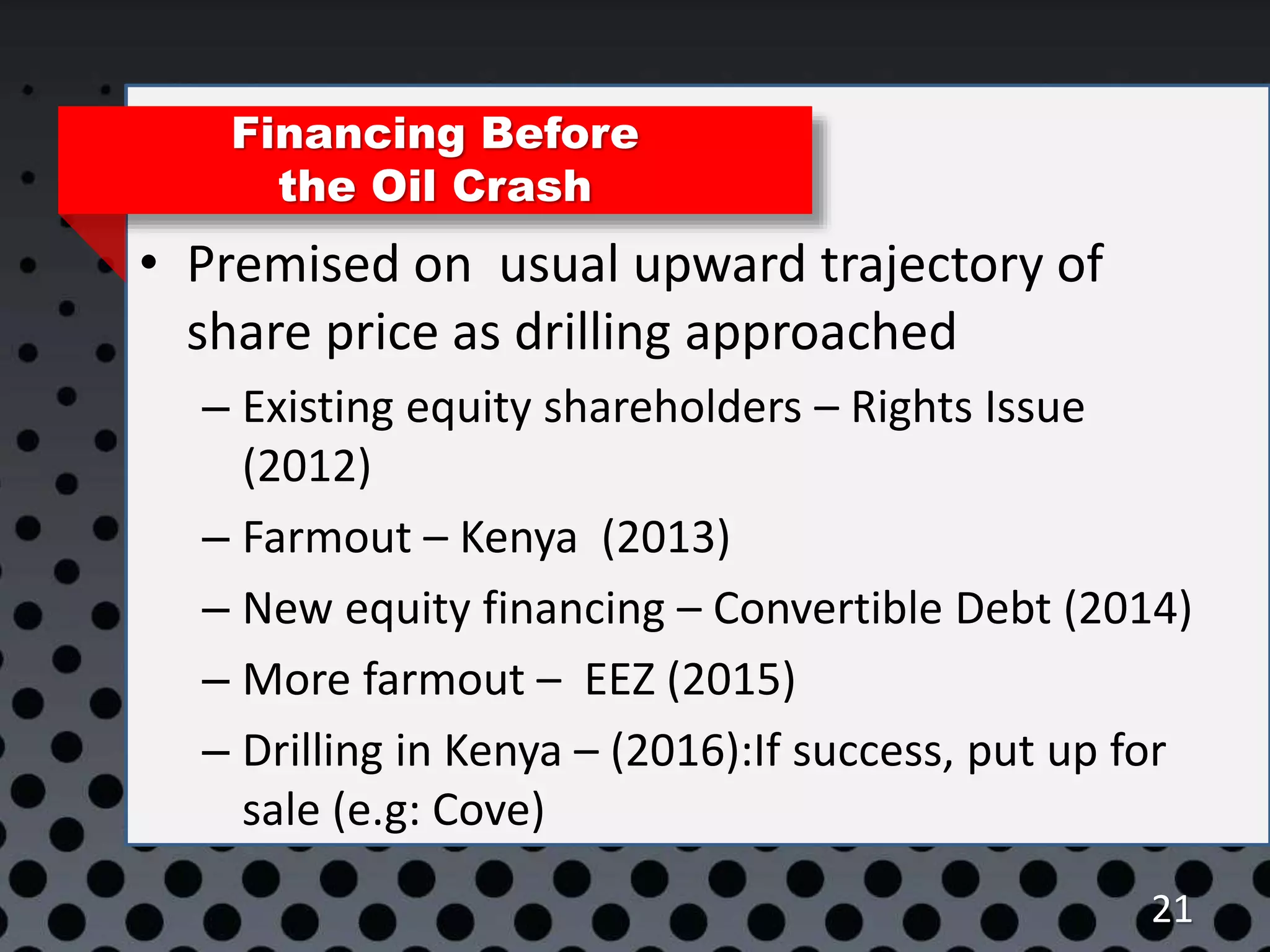 21
Financing Before
the Oil Crash
• Premised on usual upward trajectory of
share price as drilling approached
– Existing equity shareholders – Rights Issue
(2012)
– Farmout – Kenya (2013)
– New equity financing – Convertible Debt (2014)
– More farmout – EEZ (2015)
– Drilling in Kenya – (2016):If success, put up for
sale (e.g: Cove)
 